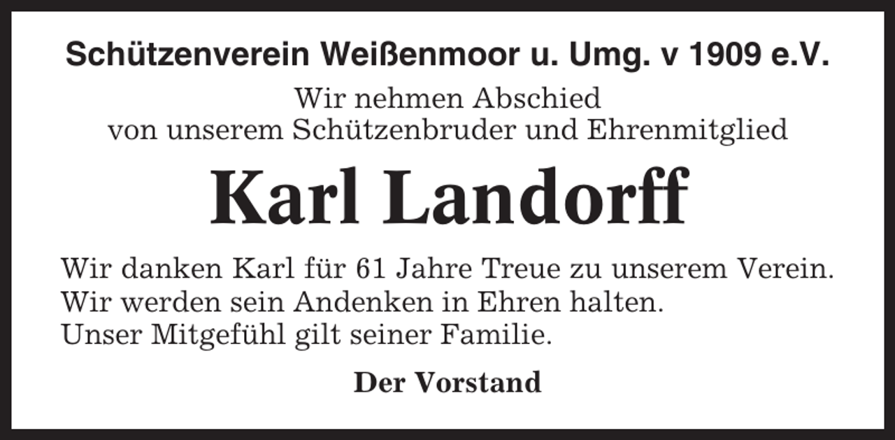 <p>Schützenverein Weißenmoor u. Umg. v 1909 e.V.<br />Wir nehmen Abschied<br />von unserem Schützenbruder und Ehrenmitglied</p><p>Karl Landorff<br />Wir danken Karl für 61 Jahre Treue zu unserem Verein.<br />Wir werden sein Andenken in Ehren halten.<br />Unser Mitgefühl gilt seiner Familie.<br />Der Vorstand</p>