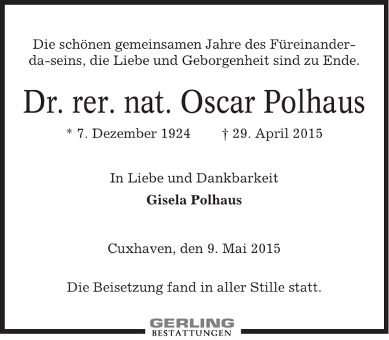 <p>Die schönen gemeinsamen Jahre des Füreinanderda-seins, die Liebe und Geborgenheit sind zu Ende.</p><p>Dr. rer. nat. Oscar Polhaus<br />* 7. Dezember 1924</p><p>† 29. April 2015</p><p>In Liebe und Dankbarkeit<br />Gisela Polhaus</p><p>Cuxhaven, den 9. Mai 2015<br />Die Beisetzung fand in aller Stille statt.</p>
