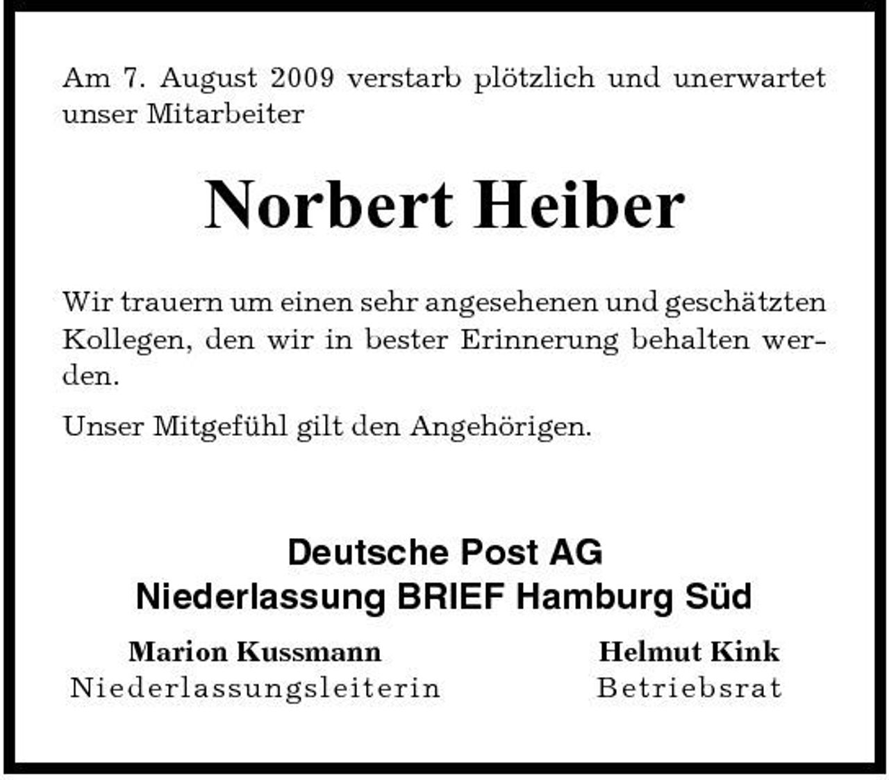 <p>Am 7. August 2009 verstarb plötzlich und unerwartet unser Mitarbeiter</p><p>Norbert Heiber<br />Wir trauern um einen sehr angesehenen und geschätzten Kollegen, den wir in bester Erinnerung behalten werden. Unser Mitgefühl gilt den Angehörigen.</p><p>Deutsche Post AG Niederlassung BRIEF Hamburg Süd<br />Marion Kussmann Ni ed erlas s u n g s leite r in Helmut Kink Be t ri e bsra t</p>