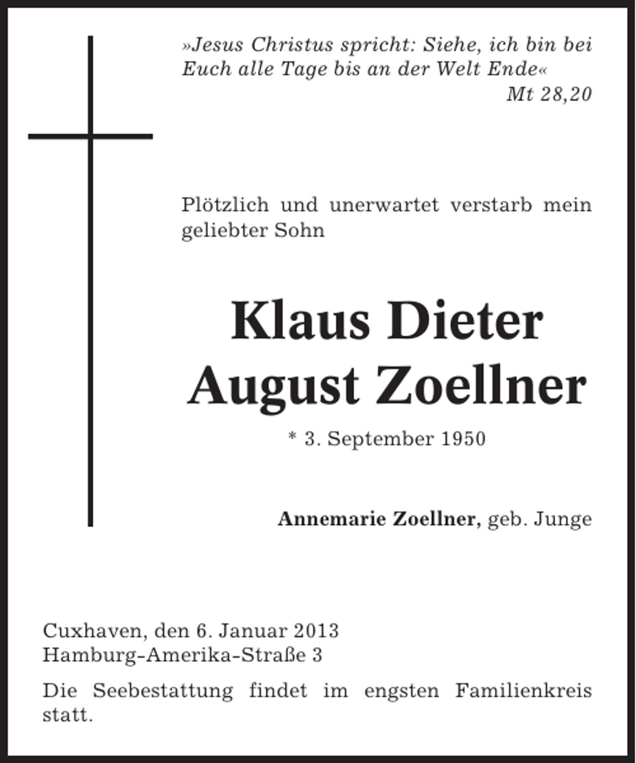 <p>»Jesus Christus spricht: Siehe, ich bin bei<br />Euch alle Tage bis an der Welt Ende«<br />Mt 28,20</p><p>Plötzlich und unerwartet verstarb mein<br />geliebter Sohn</p><p>Klaus Dieter<br />August Zoellner<br />* 3. September 1950</p><p>Annemarie Zoellner, geb. Junge</p><p>Cuxhaven, den 6. Januar 2013<br />Hamburg-Amerika-Straße 3<br />Die Seebestattung findet im engsten Familienkreis<br />statt.</p>