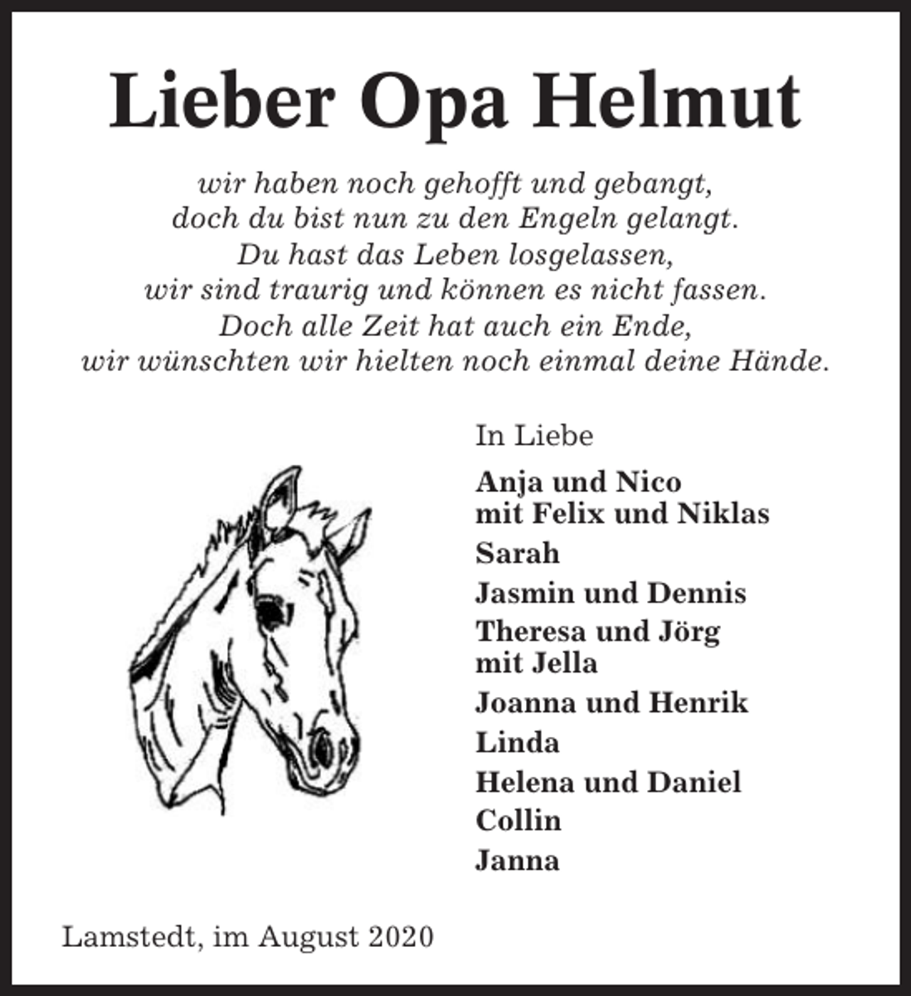 <p>Lieber Opa Helmut<br />wir haben noch gehofft und gebangt,<br />doch du bist nun zu den Engeln gelangt.<br />Du hast das Leben losgelassen,<br />wir sind traurig und können es nicht fassen.<br />Doch alle Zeit hat auch ein Ende,<br />wir wünschten wir hielten noch einmal deine Hände.<br />In Liebe<br />Anja und Nico<br />mit Felix und Niklas<br />Sarah<br />Jasmin und Dennis<br />Theresa und Jörg<br />mit Jella<br />Joanna und Henrik<br />Linda<br />Helena und Daniel<br />Collin<br />Janna<br />Lamstedt, im August 2020</p>