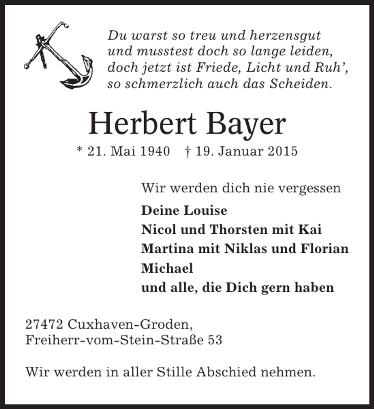 <p>Du warst so treu und herzensgut<br />und musstest doch so lange leiden,<br />doch jetzt ist Friede, Licht und Ruh’,<br />so schmerzlich auch das Scheiden.</p><p>Herbert Bayer<br />* 21. Mai 1940 † 19. Januar 2015<br />Wir werden dich nie vergessen<br />Deine Louise<br />Nicol und Thorsten mit Kai<br />Martina mit Niklas und Florian<br />Michael<br />und alle, die Dich gern haben<br />27472 Cuxhaven-Groden,<br />Freiherr-vom-Stein-Straße 53<br />Wir werden in aller Stille Abschied nehmen.</p>