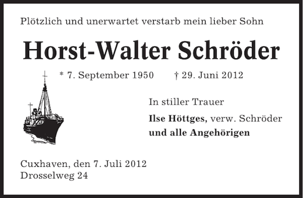 <p>Plötzlich und unerwartet verstarb mein lieber Sohn</p><p>Horst-Walter Schröder<br />* 7. September 1950</p><p>† 29. Juni 2012</p><p>In stiller Trauer<br />Ilse Höttges, verw. Schröder<br />und alle Angehörigen<br />Cuxhaven, den 7. Juli 2012<br />Drosselweg 24</p>
