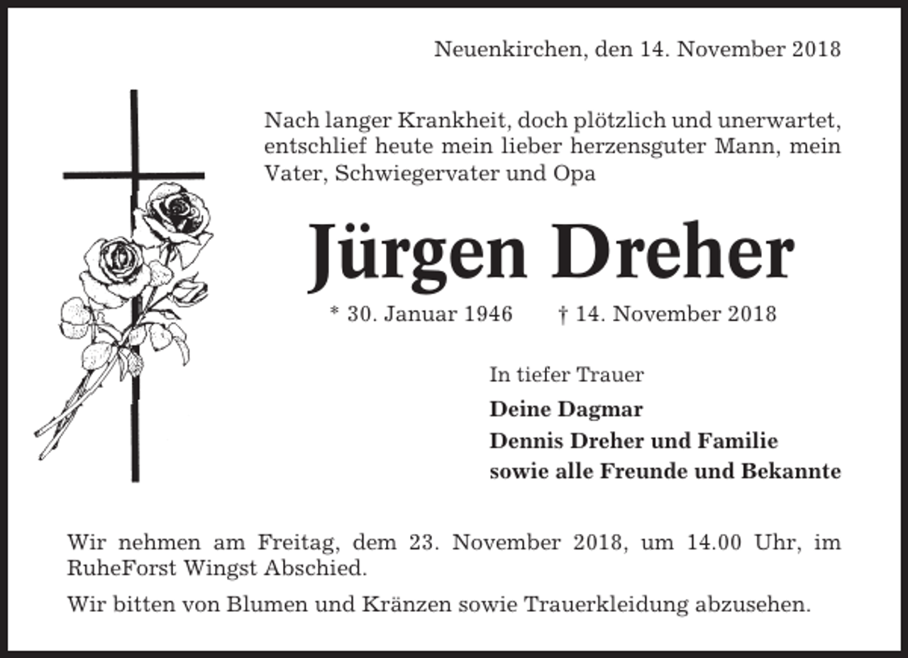<p>Neuenkirchen, den 14. November 2018<br />Nach langer Krankheit, doch plötzlich und unerwartet,<br />entschlief heute mein lieber herzensguter Mann, mein<br />Vater, Schwiegervater und Opa</p><p>Jürgen Dreher<br />* 30. Januar 1946</p><p>† 14. November 2018</p><p>In tiefer Trauer</p><p>Deine Dagmar<br />Dennis Dreher und Familie<br />sowie alle Freunde und Bekannte<br />Wir nehmen am Freitag, dem 23. November 2018, um 14.00 Uhr, im<br />RuheForst Wingst Abschied.<br />Wir bitten von Blumen und Kränzen sowie Trauerkleidung abzusehen.</p>