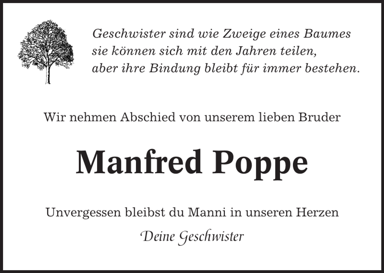 <p>Geschwister sind wie Zweige eines Baumes<br />sie können sich mit den Jahren teilen,<br />aber ihre Bindung bleibt für immer bestehen.</p><p>Wir nehmen Abschied von unserem lieben Bruder</p><p>Manfred Poppe<br />Unvergessen bleibst du Manni in unseren Herzen</p><p>Deine Geschwister</p>