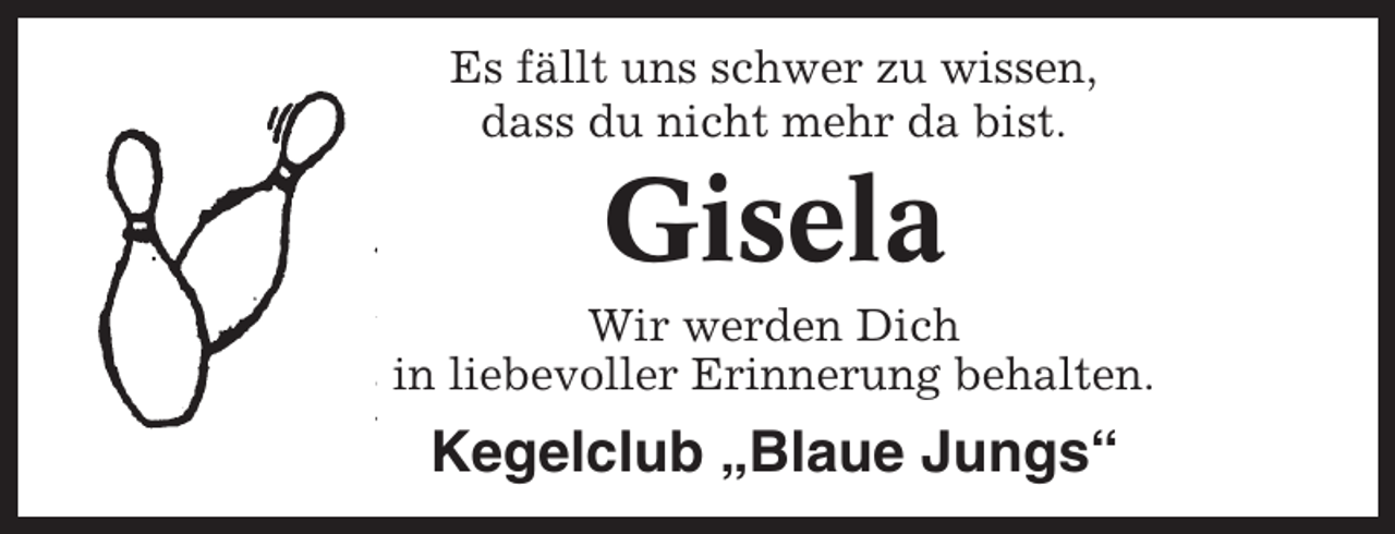 <p>Es fällt uns schwer zu wissen,<br />dass du nicht mehr da bist.</p><p>Gisela<br />Wir werden Dich<br />in liebevoller Erinnerung behalten.</p><p>Kegelclub „Blaue Jungs“</p>