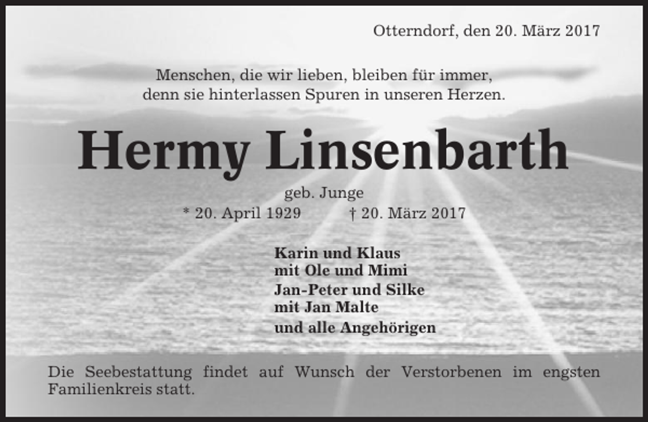 <p>Otterndorf, den 20. März 2017<br />Menschen, die wir lieben, bleiben für immer,<br />denn sie hinterlassen Spuren in unseren Herzen.</p><p>Hermy Linsenbarth<br />geb. Junge<br />* 20. April 1929<br />† 20. März 2017<br />Karin und Klaus<br />mit Ole und Mimi<br />Jan-Peter und Silke<br />mit Jan Malte<br />und alle Angehörigen<br />Die Seebestattung findet auf Wunsch der Verstorbenen im engsten<br />Familienkreis statt.</p>