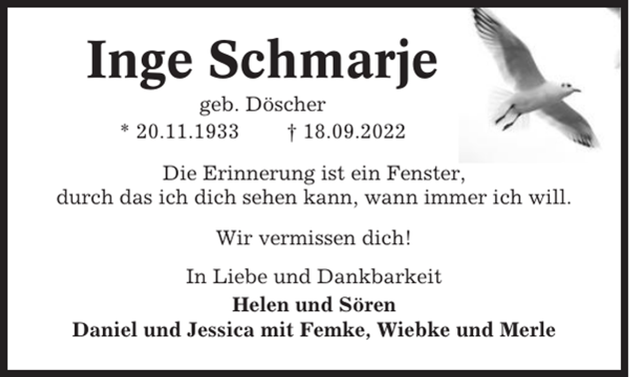 <p>Inge Schmarje<br />geb. Döscher<br />* 20.11.1933<br />† 18.09.2022<br />Die Erinnerung ist ein Fenster,<br />durch das ich dich sehen kann, wann immer ich will.<br />Wir vermissen dich!<br />In Liebe und Dankbarkeit<br />Helen und Sören<br />Daniel und Jessica mit Femke, Wiebke und Merle</p>