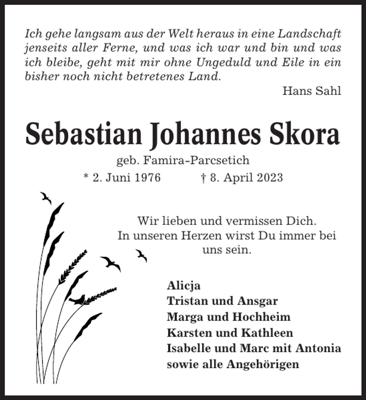 <p>Ich gehe langsam aus der Welt heraus in eine Landschaft<br />jenseits aller Ferne, und was ich war und bin und was<br />ich bleibe, geht mit mir ohne Ungeduld und Eile in ein<br />bisher noch nicht betretenes Land.<br />Hans Sahl</p><p>Sebastian Johannes Skora<br />geb. Famira-Parcsetich<br />* 2. Juni 1976<br />† 8. April 2023</p><p>Wir lieben und vermissen Dich.<br />In unseren Herzen wirst Du immer bei<br />uns sein.<br />Alicja<br />Tristan und Ansgar<br />Marga und Hochheim<br />Karsten und Kathleen<br />Isabelle und Marc mit Antonia<br />sowie alle Angehörigen</p>
