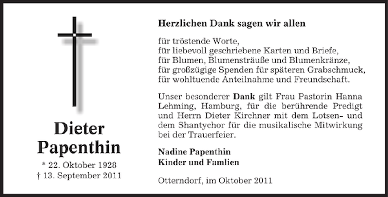 <p>Herzlichen Dank sagen wir allen<br />für tröstende Worte,<br />für liebevoll geschriebene Karten und Briefe,<br />für Blumen, Blumensträuße und Blumenkränze,<br />für großzügige Spenden für späteren Grabschmuck,<br />für wohltuende Anteilnahme und Freundschaft.</p><p>Dieter<br />Papenthin<br />* 22. Oktober 1928<br />† 13. September 2011</p><p>Unser besonderer Dank gilt Frau Pastorin Hanna<br />Lehming, Hamburg, für die berührende Predigt<br />und Herrn Dieter Kirchner mit dem Lotsen- und<br />dem Shantychor für die musikalische Mitwirkung<br />bei der Trauerfeier.<br />Nadine Papenthin<br />Kinder und Famlien<br />Otterndorf, im Oktober 2011</p>