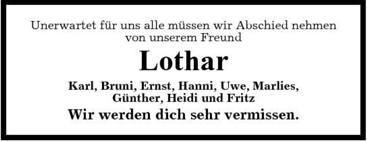 <p>Unerwartet für uns alle müssen wir Abschied nehmen von unserem Freund</p><p>Lothar<br />Karl, Bruni, Ernst, Hanni, Uwe, Marlies, Günther, Heidi und Fritz</p><p>Wir werden dich sehr vermissen.</p>
