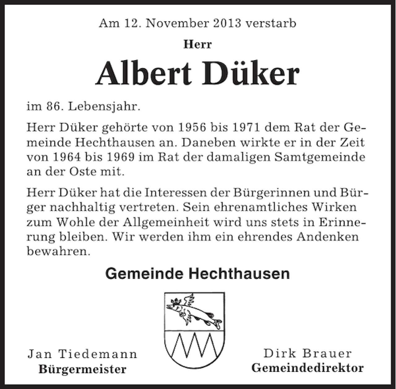 <p>Am 12. November 2013 verstarb<br />Herr</p><p>Albert Düker<br />im 86. Lebensjahr.<br />Herr Düker gehörte von 1956 bis 1971 dem Rat der Gemeinde Hechthausen an. Daneben wirkte er in der Zeit<br />von 1964 bis 1969 im Rat der damaligen Samtgemeinde<br />an der Oste mit.<br />Herr Düker hat die Interessen der Bürgerinnen und Bürger nachhaltig vertreten. Sein ehrenamtliches Wirken<br />zum Wohle der Allgemeinheit wird uns stets in Erinnerung bleiben. Wir werden ihm ein ehrendes Andenken<br />bewahren.</p><p>Gemeinde Hechthausen</p><p>Jan Tiedemann<br />Bürgermeister</p><p>Dirk Brauer<br />Gemeindedirektor</p>
