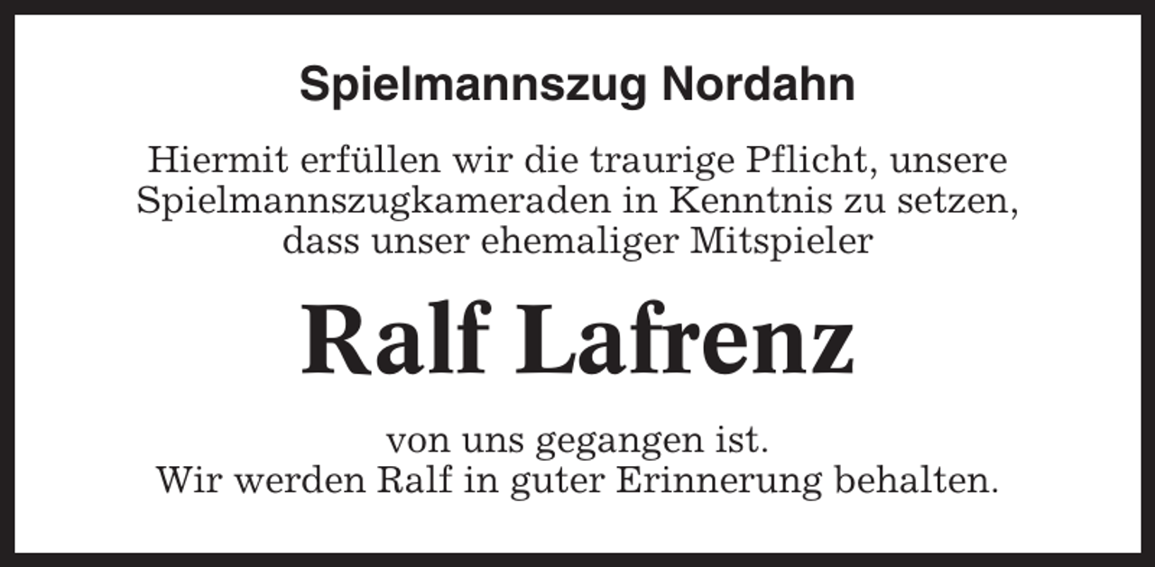 <p>Spielmannszug Nordahn<br />Hiermit erfüllen wir die traurige Pflicht, unsere<br />Spielmannszugkameraden in Kenntnis zu setzen,<br />dass unser ehemaliger Mitspieler</p><p>Ralf Lafrenz<br />von uns gegangen ist.<br />Wir werden Ralf in guter Erinnerung behalten.</p>