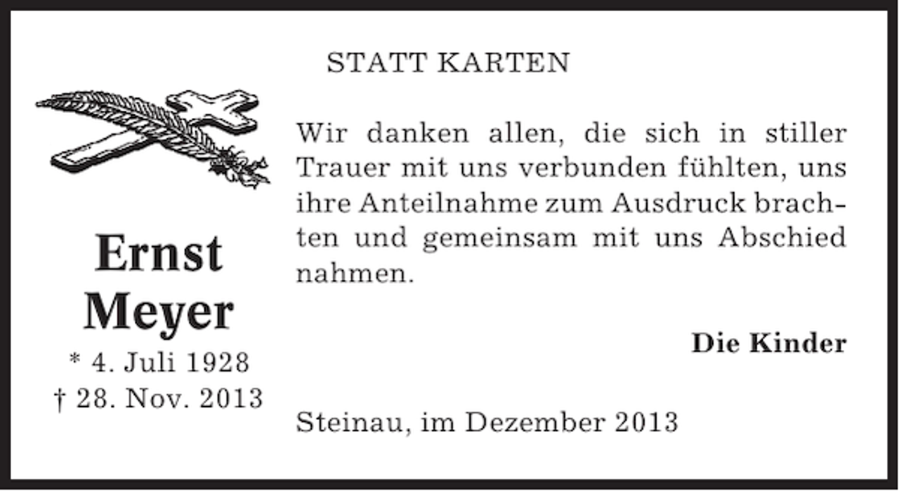 <p>STATT KARTEN</p><p>Ernst<br />Meyer<br />* 4. Juli 1928<br />† 28. Nov. 2013</p><p>Wir danken allen, die sich in stiller<br />Trauer mit uns verbunden fühlten, uns<br />ihre Anteilnahme zum Ausdruck brachten und gemeinsam mit uns Abschied<br />nahmen.<br />Die Kinder<br />Steinau, im Dezember 2013</p>