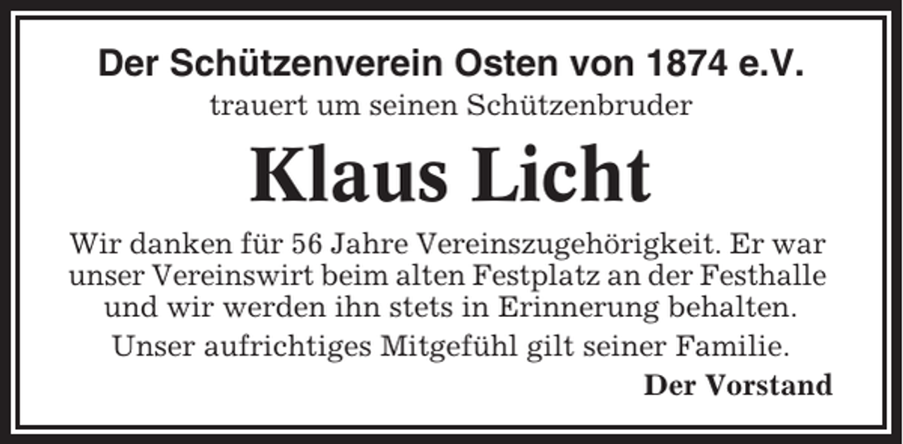 <p>Der Schützenverein Osten von 1874 e.V.<br />trauert um seinen Schützenbruder</p><p>Klaus Licht<br />Wir danken für 56 Jahre Vereinszugehörigkeit. Er war<br />unser Vereinswirt beim alten Festplatz an der Festhalle<br />und wir werden ihn stets in Erinnerung behalten.<br />Unser aufrichtiges Mitgefühl gilt seiner Familie.<br />Der Vorstand</p>