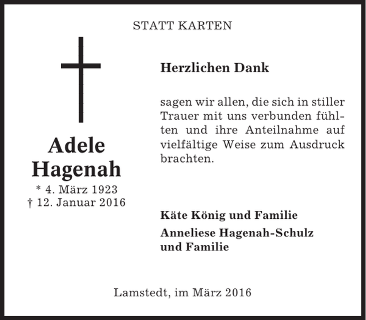 <p>STATT KARTEN</p><p>Herzlichen Dank</p><p>Adele<br />Hagenah</p><p>sagen wir allen, die sich in stiller<br />Trauer mit uns verbunden fühlten und ihre Anteilnahme auf<br />vielfältige Weise zum Ausdruck<br />brachten.</p><p>* 4. März 1923<br />† 12. Januar 2016<br />Käte König und Familie<br />Anneliese Hagenah-Schulz<br />und Familie</p><p>Lamstedt, im März 2016</p>