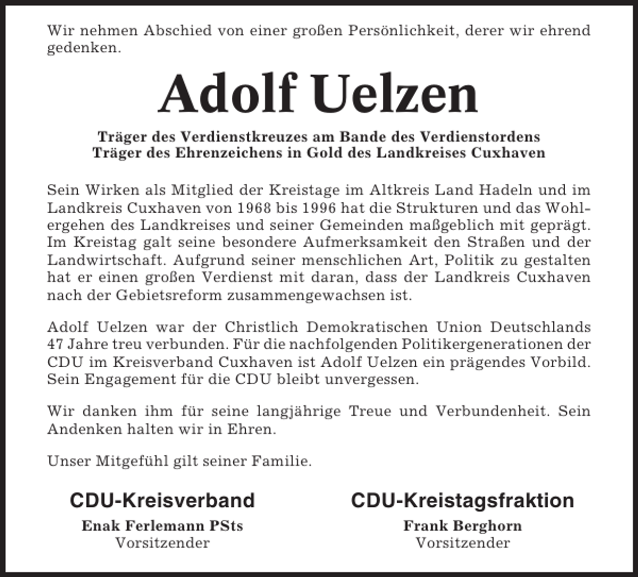 <p>Wir nehmen Abschied von einer großen Persönlichkeit, derer wir ehrend<br />gedenken.</p><p>Adolf Uelzen<br />Träger des Verdienstkreuzes am Bande des Verdienstordens<br />Träger des Ehrenzeichens in Gold des Landkreises Cuxhaven<br />Sein Wirken als Mitglied der Kreistage im Altkreis Land Hadeln und im<br />Landkreis Cuxhaven von 1968 bis 1996 hat die Strukturen und das Wohlergehen des Landkreises und seiner Gemeinden maßgeblich mit geprägt.<br />Im Kreistag galt seine besondere Aufmerksamkeit den Straßen und der<br />Landwirtschaft. Aufgrund seiner menschlichen Art, Politik zu gestalten<br />hat er einen großen Verdienst mit daran, dass der Landkreis Cuxhaven<br />nach der Gebietsreform zusammengewachsen ist.<br />Adolf Uelzen war der Christlich Demokratischen Union Deutschlands<br />47 Jahre treu verbunden. Für die nachfolgenden Politikergenerationen der<br />CDU im Kreisverband Cuxhaven ist Adolf Uelzen ein prägendes Vorbild.<br />Sein Engagement für die CDU bleibt unvergessen.<br />Wir danken ihm für seine langjährige Treue und Verbundenheit. Sein<br />Andenken halten wir in Ehren.<br />Unser Mitgefühl gilt seiner Familie.</p><p>CDU-Kreisverband</p><p>CDU-Kreistagsfraktion</p><p>Enak Ferlemann PSts<br />Vorsitzender</p><p>Frank Berghorn<br />Vorsitzender</p>