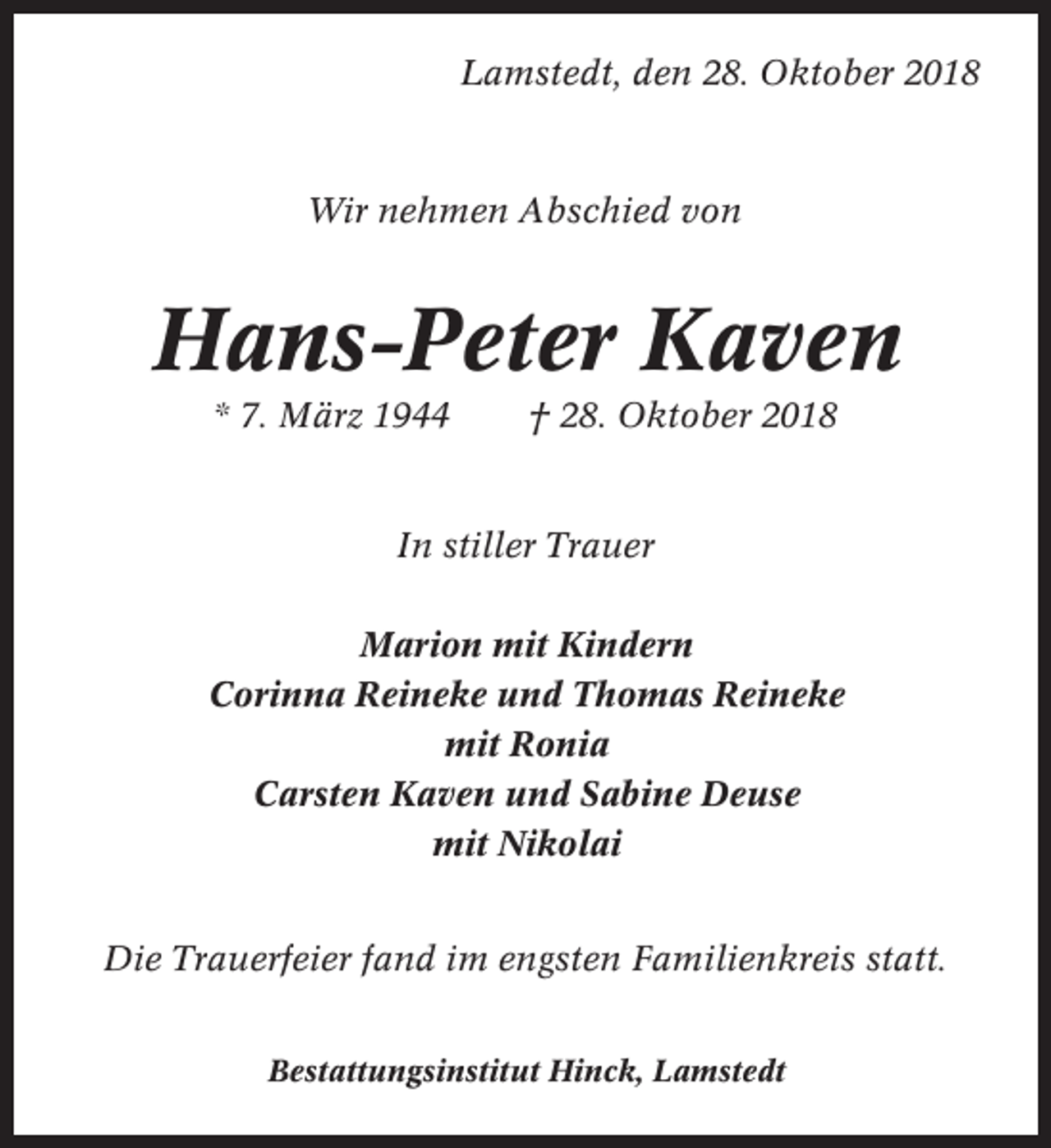 <p>Lamstedt, den 28. Oktober 2018</p><p>Wir nehmen Abschied von</p><p>Hans-Peter Kaven<br />* 7. März 1944</p><p>† 28. Oktober 2018</p><p>In stiller Trauer<br />Marion mit Kindern<br />Corinna Reineke und Thomas Reineke<br />mit Ronia<br />Carsten Kaven und Sabine Deuse<br />mit Nikolai<br />Die Trauerfeier fand im engsten Familienkreis statt.<br />Bestattungsinstitut Hinck, Lamstedt</p>