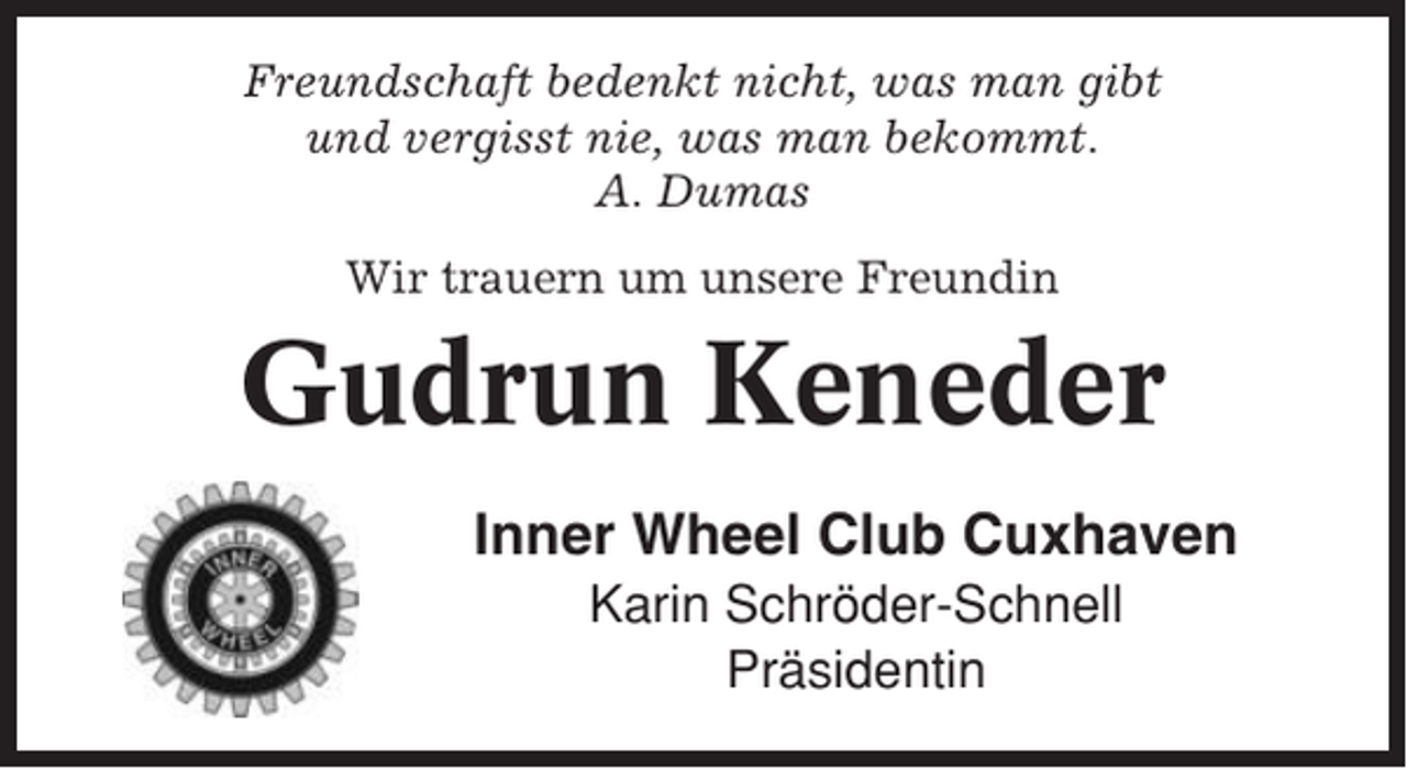 <p>Freundschaft bedenkt nicht, was man gibt<br />und vergisst nie, was man bekommt.<br />A. Dumas<br />Wir trauern um unsere Freundin</p><p>Gudrun Keneder<br />Inner Wheel Club Cuxhaven<br />Karin Schröder-Schnell<br />Präsidentin</p>