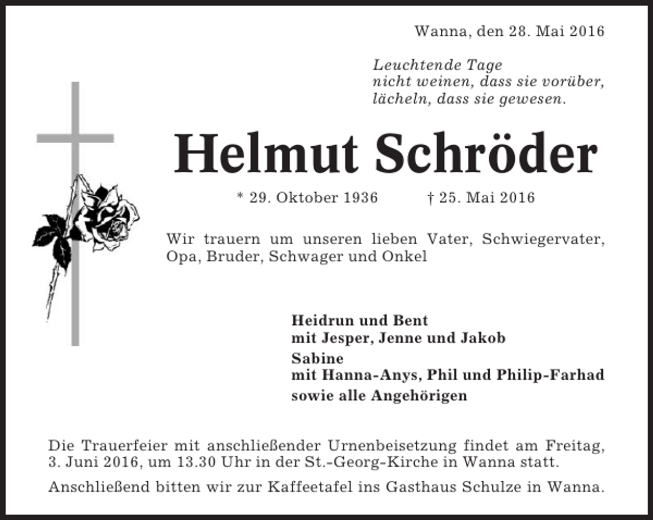 <p>Wanna, den 28. Mai 2016<br />Leuchtende Tage<br />nicht weinen, dass sie vorüber,<br />lächeln, dass sie gewesen.</p><p>Helmut Schröder<br />* 29. Oktober 1936</p><p>† 25. Mai 2016</p><p>Wir trauern um unseren lieben Vater, Schwiegervater,<br />Opa, Bruder, Schwager und Onkel</p><p>Heidrun und Bent<br />mit Jesper, Jenne und Jakob<br />Sabine<br />mit Hanna-Anys, Phil und Philip-Farhad<br />sowie alle Angehörigen<br />Die Trauerfeier mit anschließender Urnenbeisetzung findet am Freitag,<br />3. Juni 2016, um 13.30 Uhr in der St.-Georg-Kirche in Wanna statt.<br />Anschließend bitten wir zur Kaffeetafel ins Gasthaus Schulze in Wanna.</p>