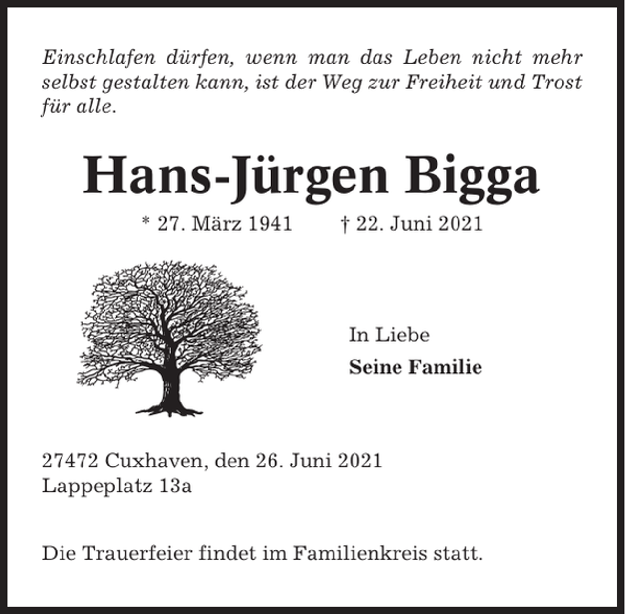 <p>Einschlafen dürfen, wenn man das Leben nicht mehr<br />selbst gestalten kann, ist der Weg zur Freiheit und Trost<br />für alle.</p><p>Hans-Jürgen Bigga<br />* 27. März 1941</p><p>† 22. Juni 2021</p><p>In Liebe<br />Seine Familie</p><p>27472 Cuxhaven, den 26. Juni 2021<br />Lappeplatz 13a<br />Die Trauerfeier findet im Familienkreis statt.</p>