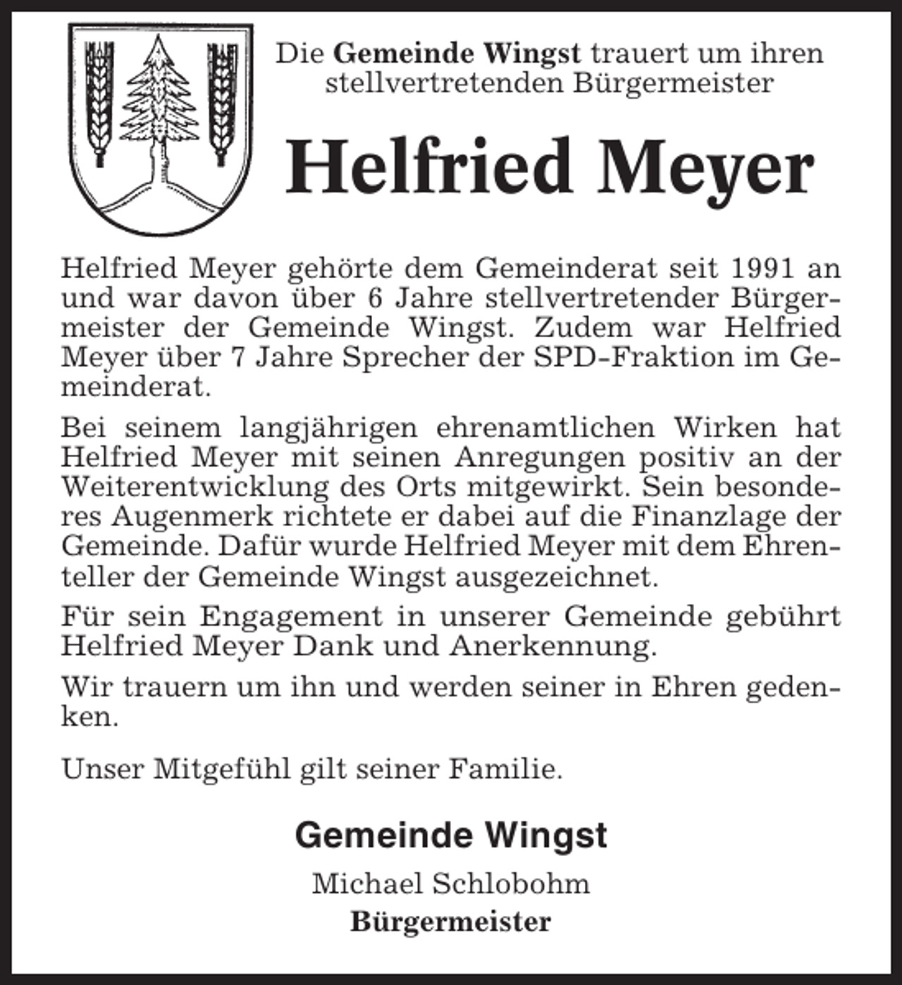 <p>Die Gemeinde Wingst trauert um ihren<br />stellvertretenden Bürgermeister</p><p>Helfried Meyer<br />Helfried Meyer gehörte dem Gemeinderat seit 1991 an<br />und war davon über 6 Jahre stellvertretender Bürgermeister der Gemeinde Wingst. Zudem war Helfried<br />Meyer über 7 Jahre Sprecher der SPD-Fraktion im Gemeinderat.<br />Bei seinem langjährigen ehrenamtlichen Wirken hat<br />Helfried Meyer mit seinen Anregungen positiv an der<br />Weiterentwicklung des Orts mitgewirkt. Sein besonderes Augenmerk richtete er dabei auf die Finanzlage der<br />Gemeinde. Dafür wurde Helfried Meyer mit dem Ehrenteller der Gemeinde Wingst ausgezeichnet.<br />Für sein Engagement in unserer Gemeinde gebührt<br />Helfried Meyer Dank und Anerkennung.<br />Wir trauern um ihn und werden seiner in Ehren gedenken.<br />Unser Mitgefühl gilt seiner Familie.</p><p>Gemeinde Wingst<br />Michael Schlobohm<br />Bürgermeister</p>