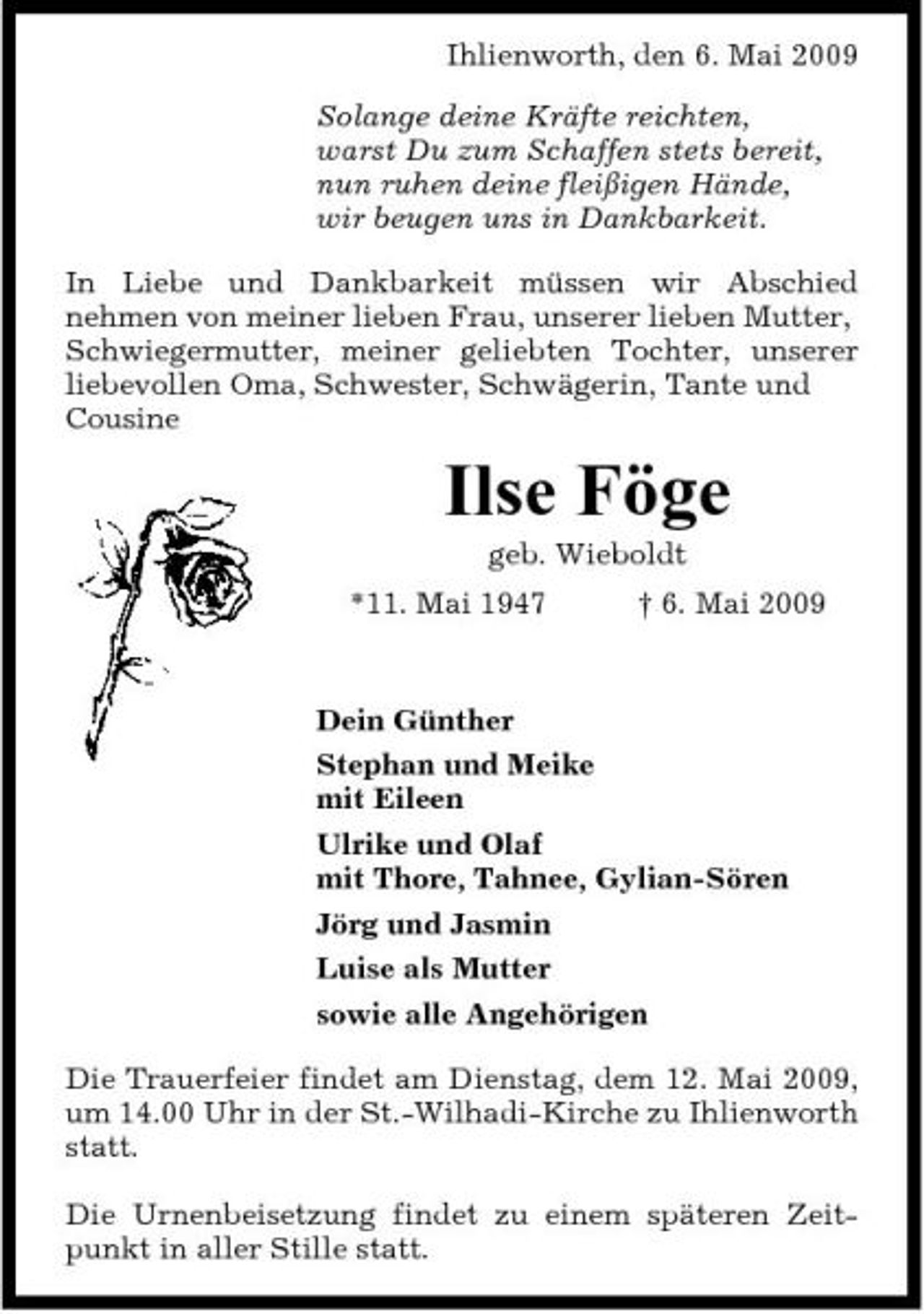 <p>Ihlienworth, den 6. Mai 2009 Solange deine Kräfte reichten, warst Du zum Schaffen stets bereit, nun ruhen deine fleißigen Hände, wir beugen uns in Dankbarkeit. In Liebe und Dankbarkeit müssen wir Abschied nehmen von meiner lieben Frau, unserer lieben Mutter, Schwiegermutter, meiner geliebten Tochter, unserer liebevollen Oma, Schwester, Schwägerin, Tante und Cousine</p><p>Ilse Föge<br />geb. Wieboldt *11. Mai 1947 † 6. Mai 2009 Dein Günther Stephan und Meike mit Eileen Ulrike und Olaf mit Thore, Tahnee, Gylian-Sören Jörg und Jasmin Luise als Mutter sowie alle Angehörigen Die Trauerfeier findet am Dienstag, dem 12. Mai 2009, um 14.00 Uhr in der St.-Wilhadi-Kirche zu Ihlienworth statt. Die Urnenbeisetzung findet zu einem späteren Zeitpunkt in aller Stille statt.</p>