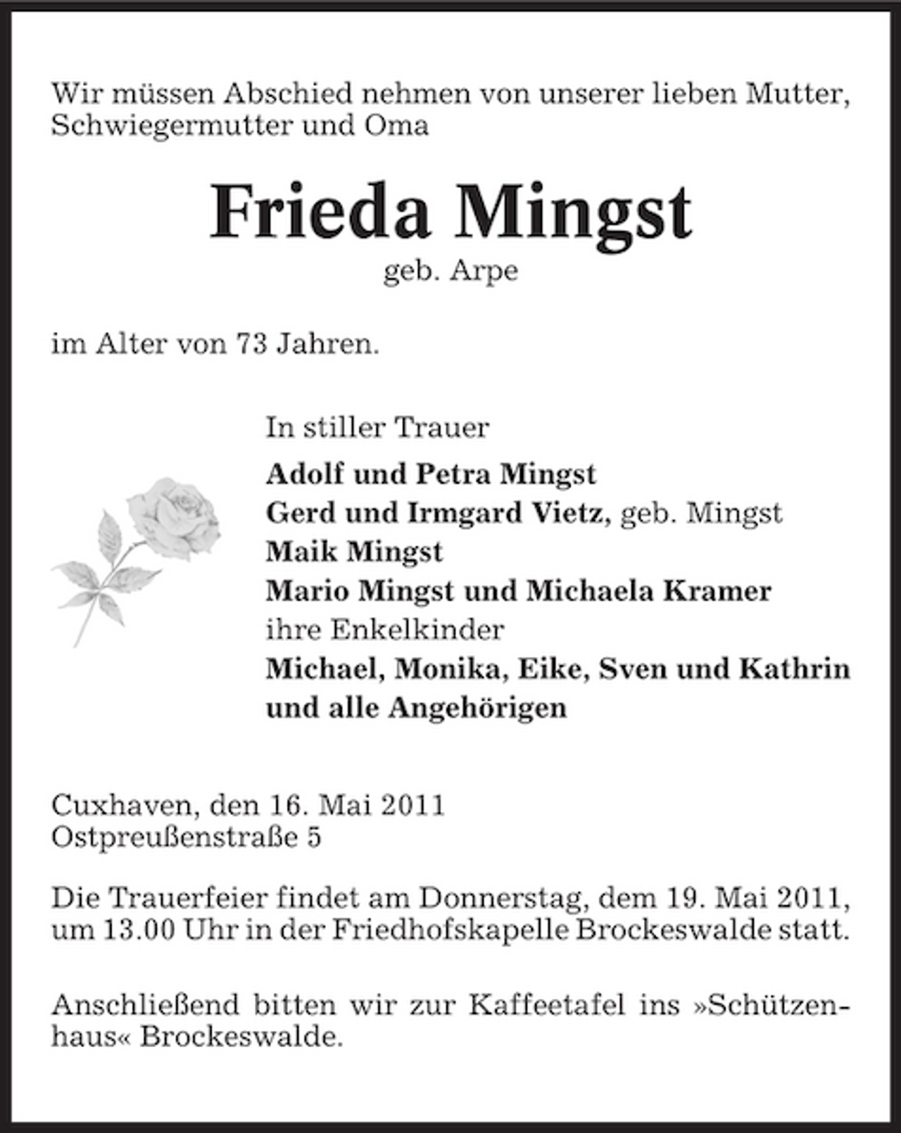 <p>Wir müssen Abschied nehmen von unserer lieben Mutter, Schwiegermutter und Oma</p><p>Frieda Mingst<br />geb. Arpe im Alter von 73 Jahren. In stiller Trauer Adolf und Petra Mingst Gerd und Irmgard Vietz, geb. Mingst Maik Mingst Mario Mingst und Michaela Kramer ihre Enkelkinder Michael, Monika, Eike, Sven und Kathrin und alle Angehörigen Cuxhaven, den 16. Mai 2011 Ostpreußenstraße 5 Die Trauerfeier findet am Donnerstag, dem 19. Mai 2011, um 13.00 Uhr in der Friedhofskapelle Brockeswalde statt. Anschließend bitten wir zur Kaffeetafel ins »Schützenhaus« Brockeswalde.</p>