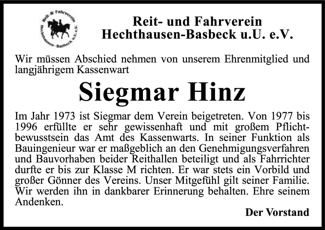 <p>Reit- und Fahrverein<br>Hechthausen-Basbeck u.U. e.V.</p><p>Wir müssen Abschied nehmen von unserem Ehrenmitglied und langjährigem Kassenwart</p><p><strong>Siegmar Hinz</strong></p><p>Im Jahr 1973 ist Siegmar dem Verein beigetreten. Von 1977 bis 1996 erfüllte er sehr gewissenhaft und mit großem Pflichtbewusstsein das Amt des Kassenwarts. In seiner Funktion als Bauingenieur war er maßgeblich an den Genehmigungsverfahren und Bauvorhaben beider Reithallen beteiligt und als Fahrichter durfte er bis zur Klasse M richten. Er war stets ein Vorbild und großer Gönner des Vereins. Unser Mitgefühl gilt seiner Familie. Wir werden ihn in dankbarer Erinnerung behalten. Ehre seinem Andenken.</p><p><strong>Der Vorstand</strong></p>