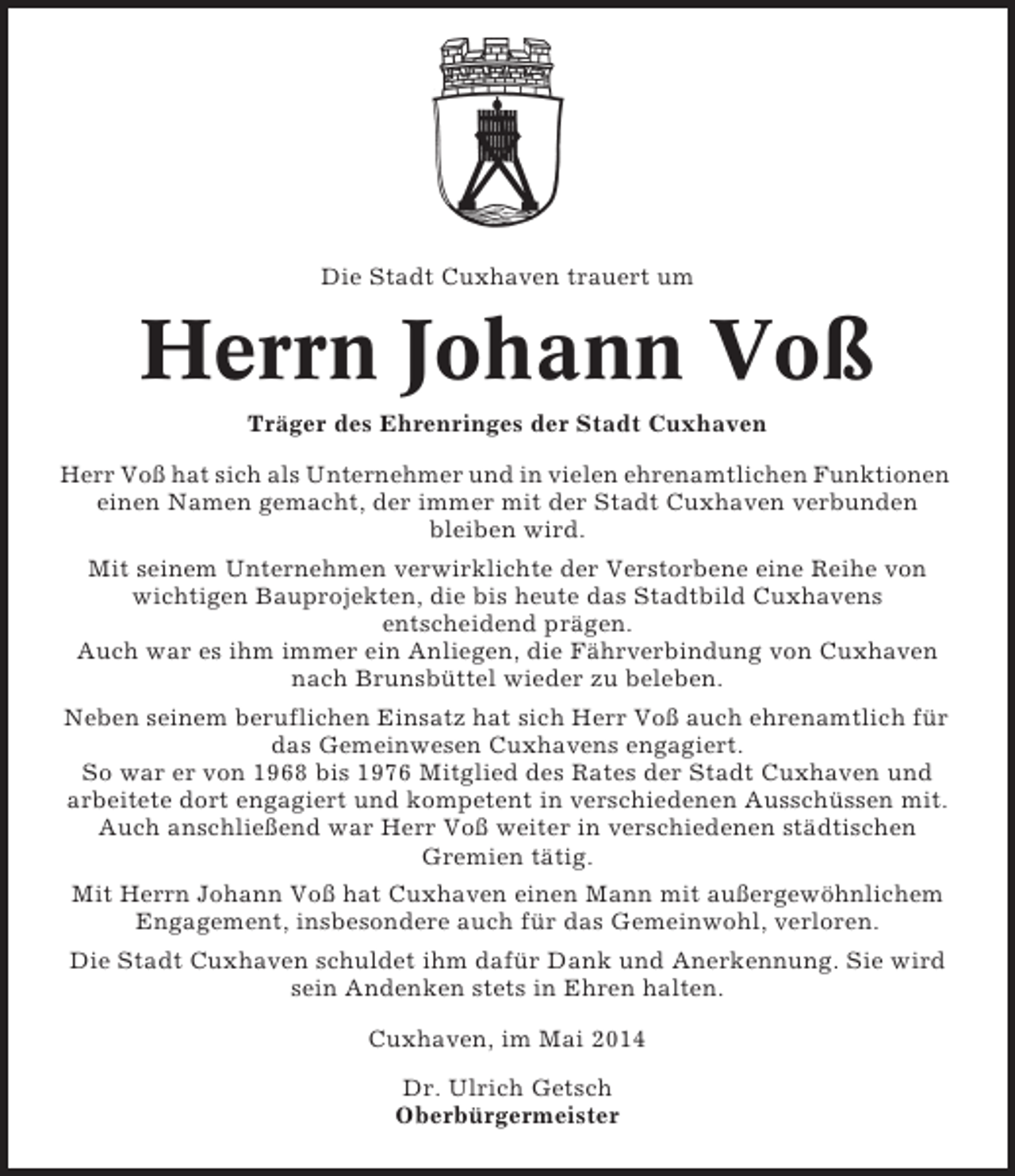 <p>Die Stadt Cuxhaven trauert um</p><p>Herrn Johann Voß<br />Träger des Ehrenringes der Stadt Cuxhaven<br />Herr Voß hat sich als Unternehmer und in vielen ehrenamtlichen Funktionen<br />einen Namen gemacht, der immer mit der Stadt Cuxhaven verbunden<br />bleiben wird.<br />Mit seinem Unternehmen verwirklichte der Verstorbene eine Reihe von<br />wichtigen Bauprojekten, die bis heute das Stadtbild Cuxhavens<br />entscheidend prägen.<br />Auch war es ihm immer ein Anliegen, die Fährverbindung von Cuxhaven<br />nach Brunsbüttel wieder zu beleben.<br />Neben seinem beruflichen Einsatz hat sich Herr Voß auch ehrenamtlich für<br />das Gemeinwesen Cuxhavens engagiert.<br />So war er von 1968 bis 1976 Mitglied des Rates der Stadt Cuxhaven und<br />arbeitete dort engagiert und kompetent in verschiedenen Ausschüssen mit.<br />Auch anschließend war Herr Voß weiter in verschiedenen städtischen<br />Gremien tätig.<br />Mit Herrn Johann Voß hat Cuxhaven einen Mann mit außergewöhnlichem<br />Engagement, insbesondere auch für das Gemeinwohl, verloren.<br />Die Stadt Cuxhaven schuldet ihm dafür Dank und Anerkennung. Sie wird<br />sein Andenken stets in Ehren halten.<br />Cuxhaven, im Mai 2014<br />Dr. Ulrich Getsch<br />Oberbürgermeister</p>