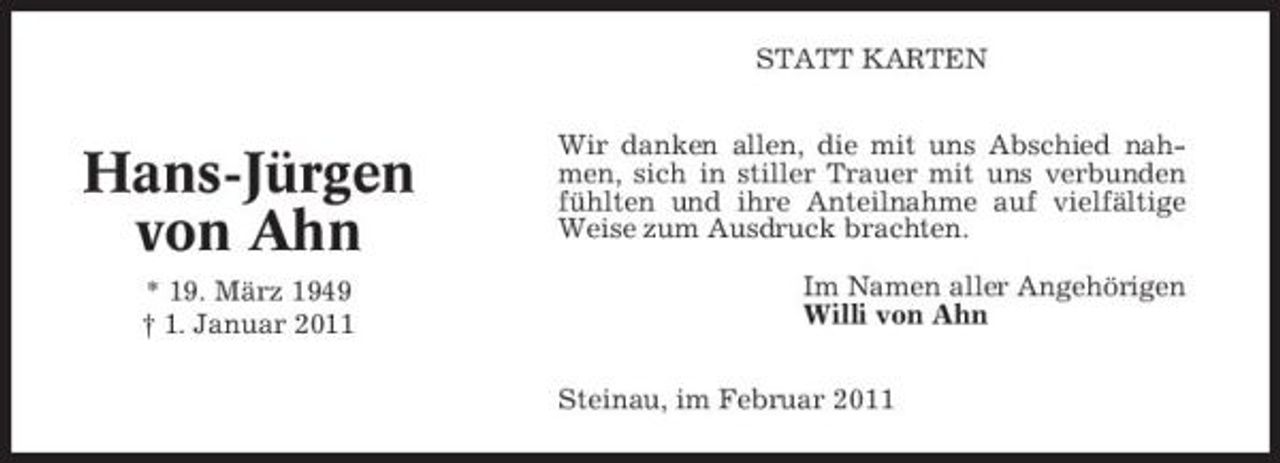 <p>STATT KARTEN Wir danken allen, die mit uns Abschied nahmen, sich in stiller Trauer mit uns verbunden fühlten und ihre Anteilnahme auf vielfältige Weise zum Ausdruck brachten. Im Namen aller Angehörigen Willi von Ahn Steinau, im Februar 2011</p><p>Hans-Jürgen von Ahn<br />* 19. März 1949 † 1. Januar 2011</p>