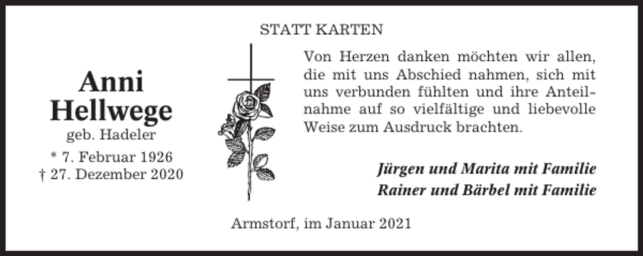 <p>STATT KARTEN</p><p>Anni<br />Hellwege<br />geb. Hadeler<br />* 7. Februar 1926<br />† 27. Dezember 2020</p><p>Von Herzen danken möchten wir allen,<br />die mit uns Abschied nahmen, sich mit<br />uns verbunden fühlten und ihre Anteilnahme auf so vielfältige und liebevolle<br />Weise zum Ausdruck brachten.<br />Jürgen und Marita mit Familie<br />Rainer und Bärbel mit Familie<br />Armstorf, im Januar 2021</p>