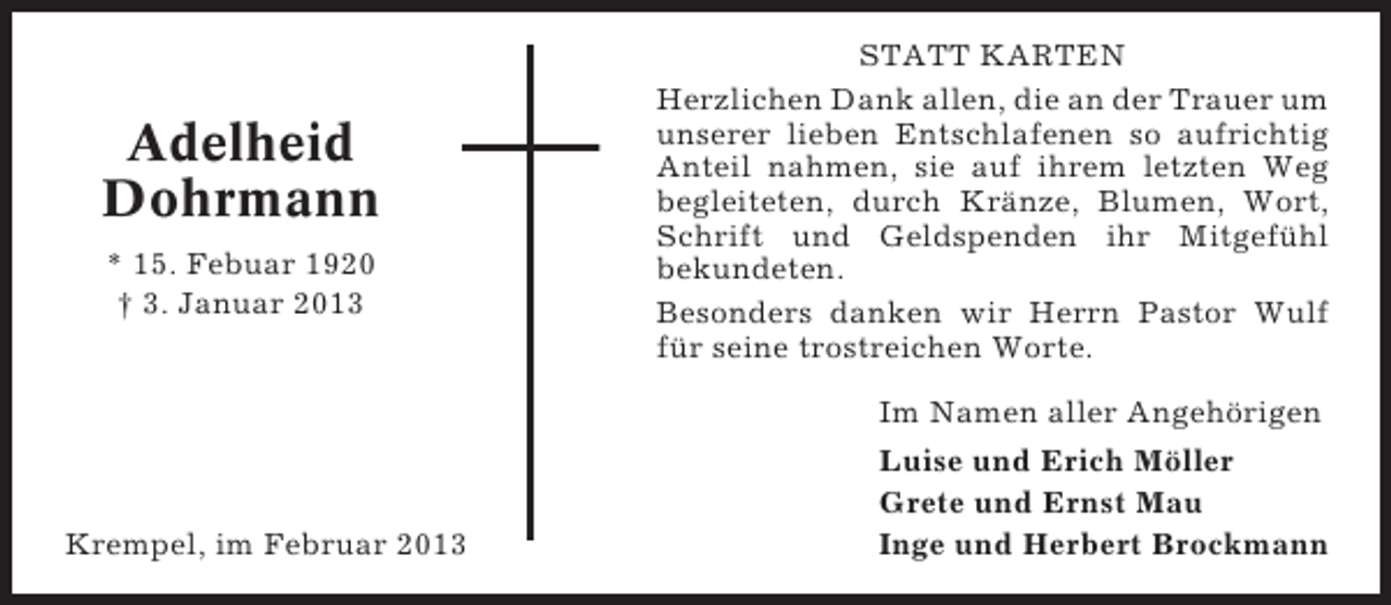 <p>Adelheid<br />Dohrmann<br />* 15. Febuar 1920<br />† 3. Januar 2013</p><p>STATT KARTEN<br />Herzlichen Dank allen, die an der Trauer um<br />unserer lieben Entschlafenen so aufrichtig<br />Anteil nahmen, sie auf ihrem letzten Weg<br />begleiteten, durch Kränze, Blumen, Wort,<br />Schrift und Geldspenden ihr Mitgefühl<br />bekundeten.<br />Besonders danken wir Herrn Pastor Wulf<br />für seine trostreichen Worte.<br />Im Namen aller Angehörigen</p><p>Krempel, im Februar 2013</p><p>Luise und Erich Möller<br />Grete und Ernst Mau<br />Inge und Herbert Brockmann</p>