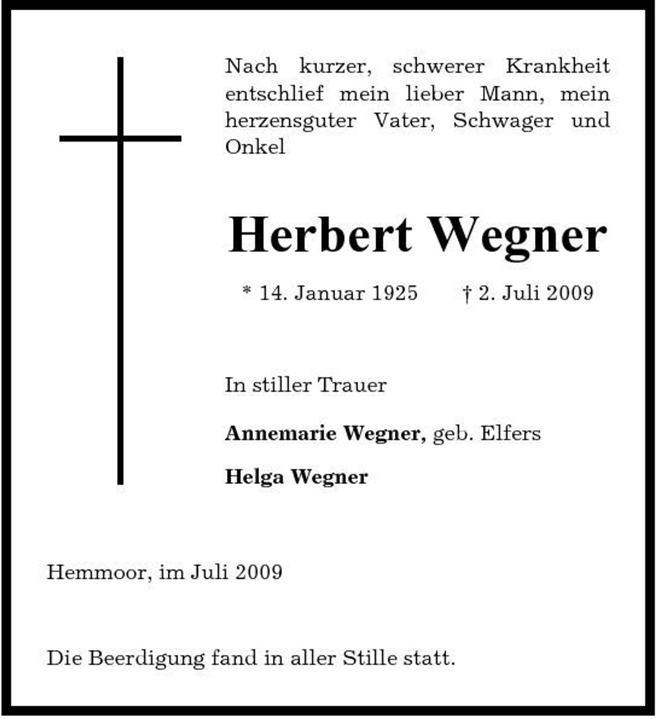 <p>Nach kurzer, schwerer Krankheit entschlief mein lieber Mann, mein herzensguter Vater, Schwager und Onkel</p><p>Herbert Wegner<br />* 14. Januar 1925 † 2. Juli 2009 In stiller Trauer Annemarie Wegner, geb. Elfers Helga Wegner</p><p>Hemmoor, im Juli 2009</p><p>Die Beerdigung fand in aller Stille statt.</p>