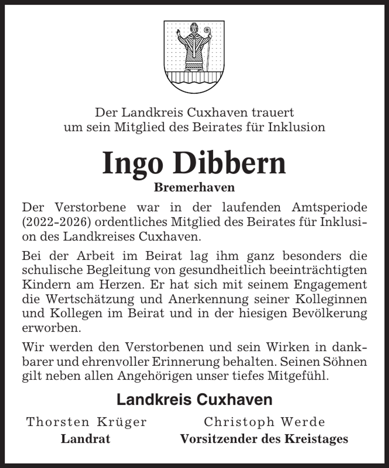 <p>Der Landkreis Cuxhaven trauert<br />um sein Mitglied des Beirates für Inklusion</p><p>Ingo Dibbern<br />Bremerhaven<br />Der Verstorbene war in der laufenden Amtsperiode<br />(2022-2026) ordentliches Mitglied des Beirates für Inklusion des Landkreises Cuxhaven.<br />Bei der Arbeit im Beirat lag ihm ganz besonders die<br />schulische Begleitung von gesundheitlich beeinträchtigten<br />Kindern am Herzen. Er hat sich mit seinem Engagement<br />die Wertschätzung und Anerkennung seiner Kolleginnen<br />und Kollegen im Beirat und in der hiesigen Bevölkerung<br />erworben.<br />Wir werden den Verstorbenen und sein Wirken in dankbarer und ehrenvoller Erinnerung behalten. Seinen Söhnen<br />gilt neben allen Angehörigen unser tiefes Mitgefühl.</p><p>Landkreis Cuxhaven<br />Thorsten Krüger<br />Landrat</p><p>Christoph Werde<br />Vorsitzender des Kreistages</p>