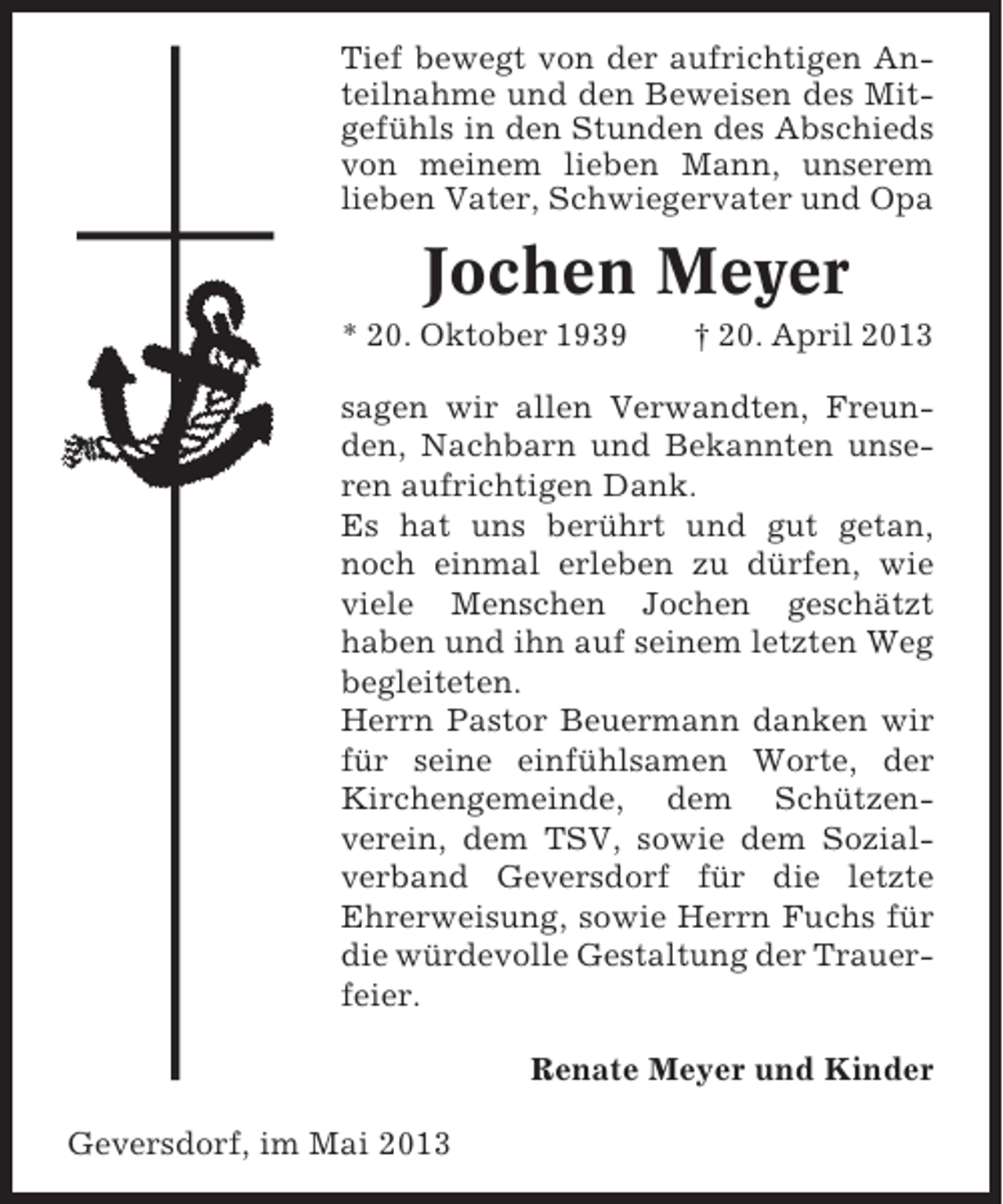 <p>Tief bewegt von der aufrichtigen Anteilnahme und den Beweisen des Mitgefühls in den Stunden des Abschieds<br />von meinem lieben Mann, unserem<br />lieben Vater, Schwiegervater und Opa</p><p>Jochen Meyer<br />* 20. Oktober 1939</p><p>† 20. April 2013</p><p>sagen wir allen Verwandten, Freunden, Nachbarn und Bekannten unseren aufrichtigen Dank.<br />Es hat uns berührt und gut getan,<br />noch einmal erleben zu dürfen, wie<br />viele Menschen Jochen geschätzt<br />haben und ihn auf seinem letzten Weg<br />begleiteten.<br />Herrn Pastor Beuermann danken wir<br />für seine einfühlsamen Worte, der<br />Kirchengemeinde, dem Schützenverein, dem TSV, sowie dem Sozialverband Geversdorf für die letzte<br />Ehrerweisung, sowie Herrn Fuchs für<br />die würdevolle Gestaltung der Trauerfeier.<br />Renate Meyer und Kinder<br />Geversdorf, im Mai 2013</p>