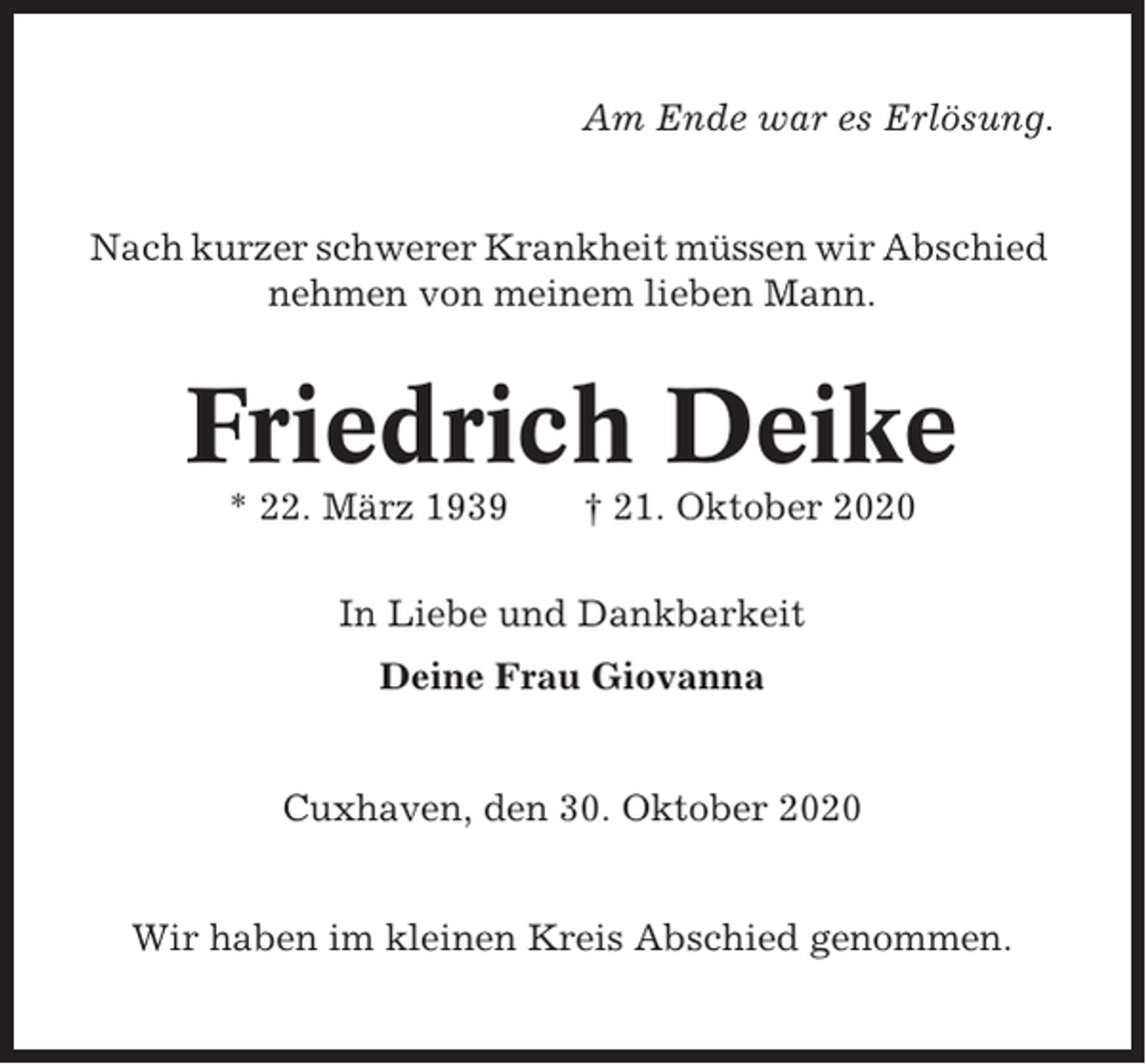 <p>Am Ende war es Erlösung.</p><p>Nach kurzer schwerer Krankheit müssen wir Abschied<br />nehmen von meinem lieben Mann.</p><p>Friedrich Deike<br />* 22. März 1939</p><p>† 21. Oktober 2020</p><p>In Liebe und Dankbarkeit<br />Deine Frau Giovanna</p><p>Cuxhaven, den 30. Oktober 2020</p><p>Wir haben im kleinen Kreis Abschied genommen.</p>