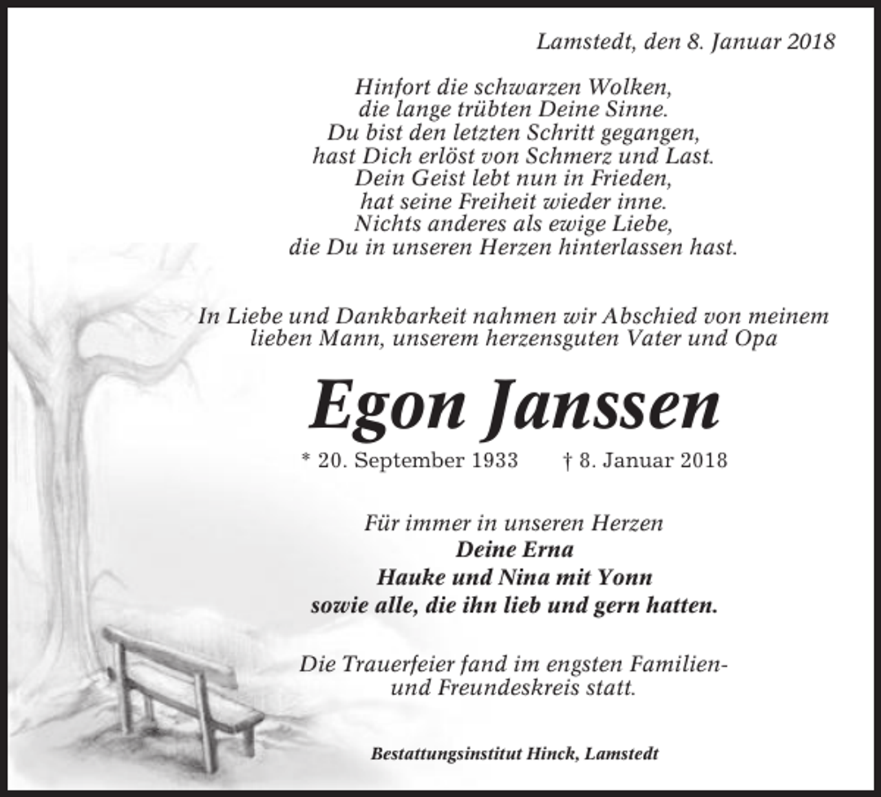 <p>Lamstedt, den 8. Januar 2018<br />Hinfort die schwarzen Wolken,<br />die lange trübten Deine Sinne.<br />Du bist den letzten Schritt gegangen,<br />hast Dich erlöst von Schmerz und Last.<br />Dein Geist lebt nun in Frieden,<br />hat seine Freiheit wieder inne.<br />Nichts anderes als ewige Liebe,<br />die Du in unseren Herzen hinterlassen hast.<br />In Liebe und Dankbarkeit nahmen wir Abschied von meinem<br />lieben Mann, unserem herzensguten Vater und Opa</p><p>Egon Janssen<br />* 20. September 1933</p><p>† 8. Januar 2018</p><p>Für immer in unseren Herzen<br />Deine Erna<br />Hauke und Nina mit Yonn<br />sowie alle, die ihn lieb und gern hatten.<br />Die Trauerfeier fand im engsten Familienund Freundeskreis statt.<br />Bestattungsinstitut Hinck, Lamstedt</p>