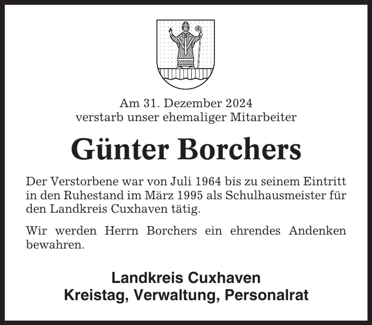 <p>Am 31. Dezember 2024<br />verstarb unser ehemaliger Mitarbeiter</p><p>Günter Borchers<br />Der Verstorbene war von Juli 1964 bis zu seinem Eintritt<br />in den Ruhestand im März 1995 als Schulhausmeister für<br />den Landkreis Cuxhaven tätig.<br />Wir werden Herrn Borchers ein ehrendes Andenken<br />bewahren.</p><p>Landkreis Cuxhaven<br />Kreistag, Verwaltung, Personalrat</p>