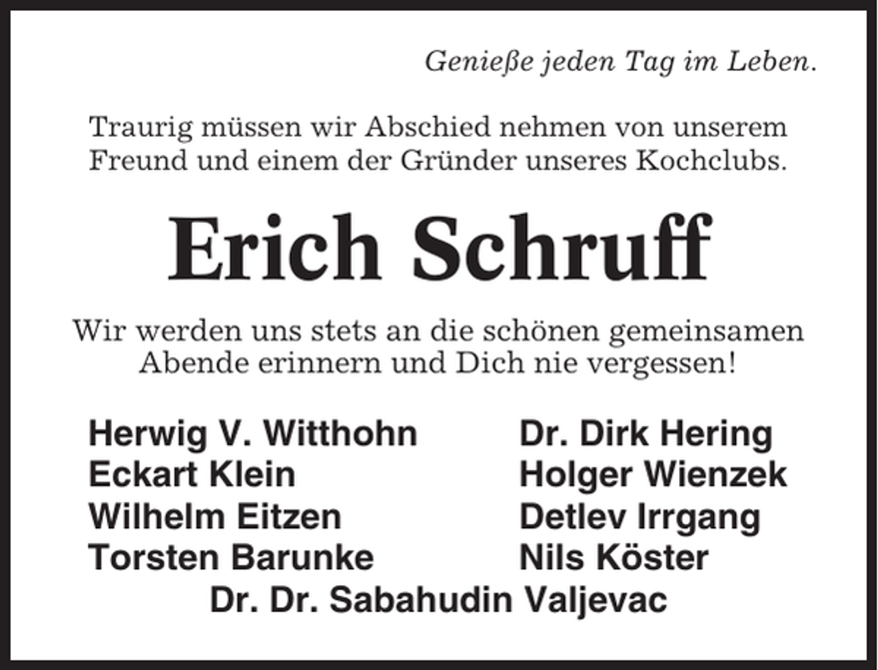 <p>Genieße jeden Tag im Leben.<br />Traurig müssen wir Abschied nehmen von unserem<br />Freund und einem der Gründer unseres Kochclubs.</p><p>Erich Schruff<br />Wir werden uns stets an die schönen gemeinsamen<br />Abende erinnern und Dich nie vergessen!</p><p>Herwig V. Witthohn<br />Dr. Dirk Hering<br />Eckart Klein<br />Holger Wienzek<br />Wilhelm Eitzen<br />Detlev Irrgang<br />Torsten Barunke<br />Nils Köster<br />Dr. Dr. Sabahudin Valjevac</p>