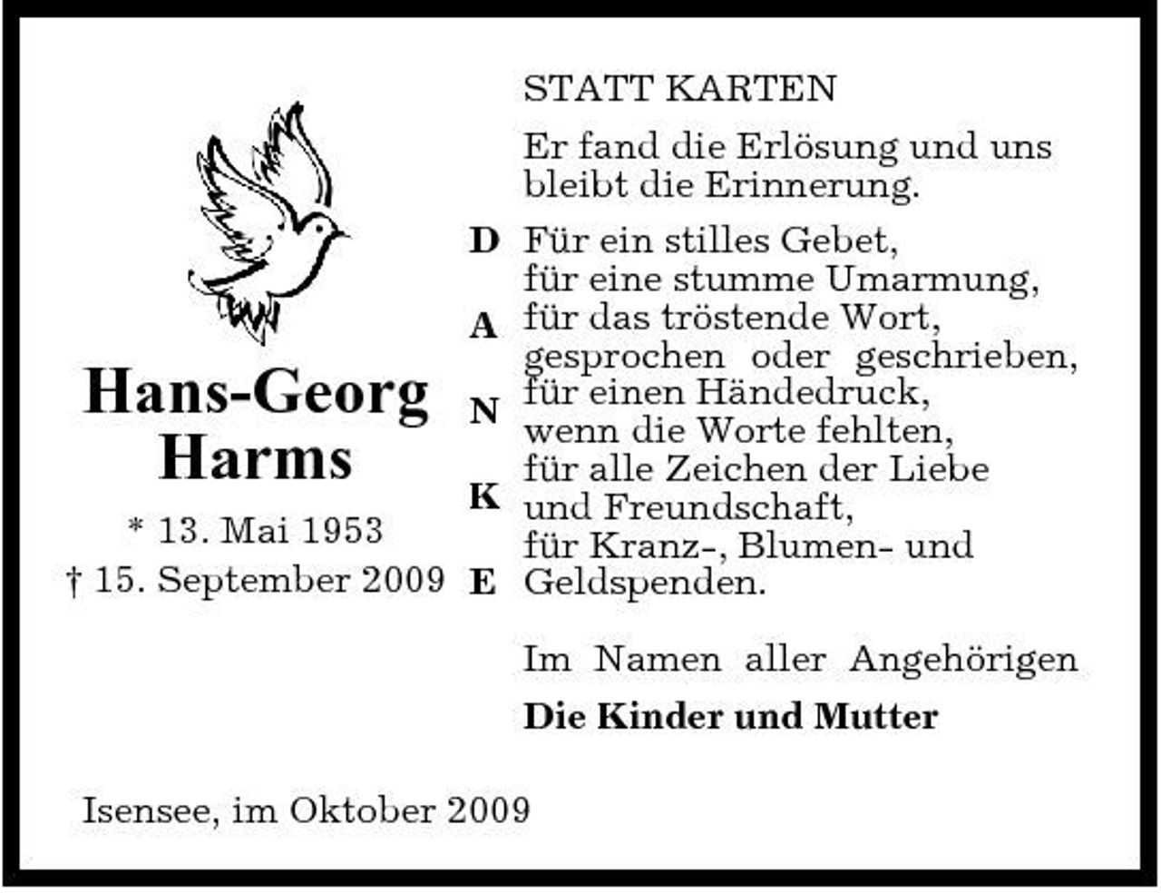 <p>STATT KARTEN Er fand die Erlösung und uns bleibt die Erinnerung. Für ein stilles Gebet, für eine stumme Umarmung, für das tröstende Wort, gesprochen oder geschrieben, für einen Händedruck, wenn die Worte fehlten, für alle Zeichen der Liebe und Freundschaft, für Kranz-, Blumen- und Geldspenden. Im Namen aller Angehörigen Die Kinder und Mutter Isensee, im Oktober 2009</p><p>D A</p><p>K * 13. Mai 1953 † 15. September 2009 E</p><p>Hans-Georg Harms</p><p>N</p>