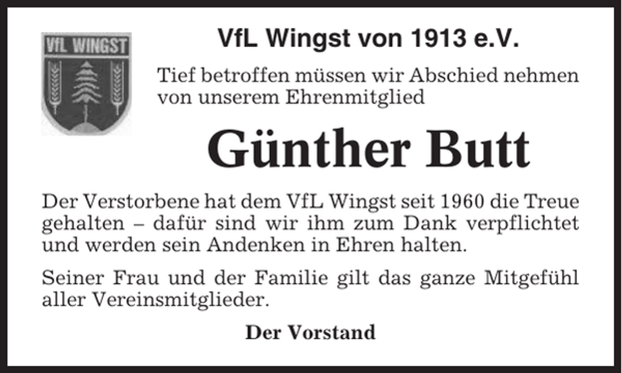<p>VfL Wingst von 1913 e.V.<br />Tief betroffen müssen wir Abschied nehmen<br />von unserem Ehrenmitglied</p><p>Günther Butt<br />Der Verstorbene hat dem VfL Wingst seit 1960 die Treue<br />gehalten – dafür sind wir ihm zum Dank verpflichtet<br />und werden sein Andenken in Ehren halten.<br />Seiner Frau und der Familie gilt das ganze Mitgefühl<br />aller Vereinsmitglieder.<br />Der Vorstand</p>