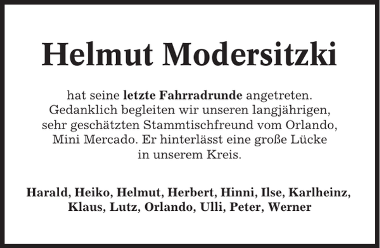 <p>Helmut Modersitzki<br />hat seine letzte Fahrradrunde angetreten.<br />Gedanklich begleiten wir unseren langjährigen,<br />sehr geschätzten Stammtischfreund vom Orlando,<br />Mini Mercado. Er hinterlässt eine große Lücke<br />in unserem Kreis.<br />Harald, Heiko, Helmut, Herbert, Hinni, Ilse, Karlheinz,<br />Klaus, Lutz, Orlando, Ulli, Peter, Werner</p>