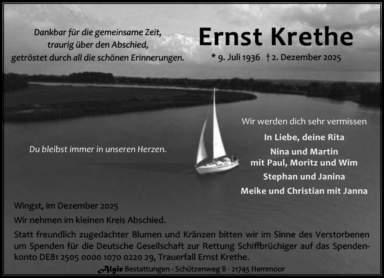 <p>Dankbar für die gemeinsame Zeit,<br />traurig über den Abschied,<br />getröstet durch all die schönen Erinnerungen.</p><p>Ernst Krethe<br />* 9. Juli 1936 † 2. Dezember 2025</p><p>Wir werden dich sehr vermissen<br />Du bleibst immer in unseren Herzen.</p><p>In Liebe, deine Rita<br />Nina und Martin<br />mit Paul, Moritz und Wim<br />Stephan und Janina<br />Meike und Christian mit Janna</p><p>Wingst, im Dezember 2025<br />Wir nehmen im kleinen Kreis Abschied.<br />Statt freundlich zugedachter Blumen und Kränzen bitten wir im Sinne des Verstorbenen<br />um Spenden für die Deutsche Gesellschaft zur Rettung Schi rüchiger auf das Spendenkonto DE81 2505 0000 107220 29, Trauerfall Ernst Krethe.<br />Algie Bestattungen - Schützenweg 8 - 21745 Hemmoor</p>