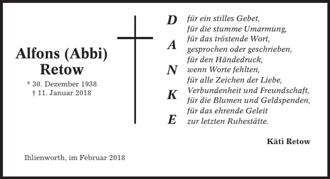 <p>D</p><p>Alfons (Abbi)<br />Retow<br />* 30. Dezember 1938<br />† 11. Januar 2018</p><p>A<br />N<br />K<br />E</p><p>für ein stilles Gebet,<br />für die stumme Umarmung,<br />für das tröstende Wort,<br />gesprochen oder geschrieben,<br />für den Händedruck,<br />wenn Worte fehlten,<br />für alle Zeichen der Liebe,<br />Verbundenheit und Freundschaft,<br />für die Blumen und Geldspenden,<br />für das ehrende Geleit<br />zur letzten Ruhestätte.</p><p>Käti Retow<br />Ihlienworth, im Februar 2018</p>