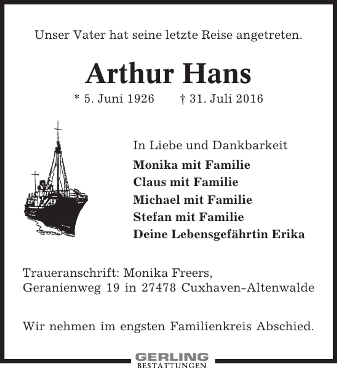 <p>Unser Vater hat seine letzte Reise angetreten.</p><p>Arthur Hans<br />* 5. Juni 1926</p><p>† 31. Juli 2016</p><p>In Liebe und Dankbarkeit<br />Monika mit Familie<br />Claus mit Familie<br />Michael mit Familie<br />Stefan mit Familie<br />Deine Lebensgefährtin Erika<br />Traueranschrift: Monika Freers,<br />Geranienweg 19 in 27478 Cuxhaven-Altenwalde<br />Wir nehmen im engsten Familienkreis Abschied.</p>