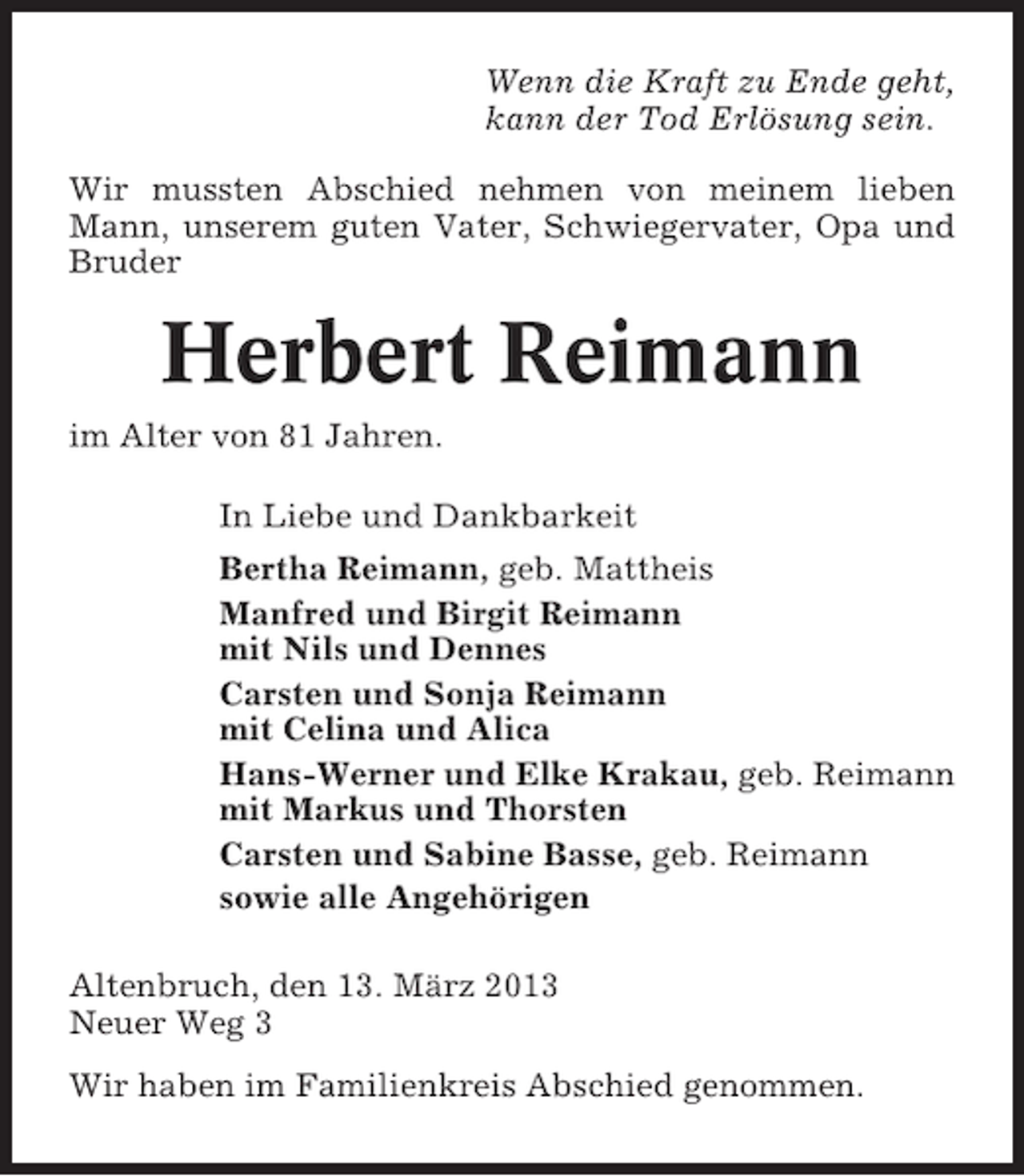 <p>Wenn die Kraft zu Ende geht,<br />kann der Tod Erlösung sein.<br />Wir mussten Abschied nehmen von meinem lieben<br />Mann, unserem guten Vater, Schwiegervater, Opa und<br />Bruder</p><p>Herbert Reimann<br />im Alter von 81 Jahren.<br />In Liebe und Dankbarkeit<br />Bertha Reimann, geb. Mattheis<br />Manfred und Birgit Reimann<br />mit Nils und Dennes<br />Carsten und Sonja Reimann<br />mit Celina und Alica<br />Hans-Werner und Elke Krakau, geb. Reimann<br />mit Markus und Thorsten<br />Carsten und Sabine Basse, geb. Reimann<br />sowie alle Angehörigen<br />Altenbruch, den 13. März 2013<br />Neuer Weg 3<br />Wir haben im Familienkreis Abschied genommen.</p>