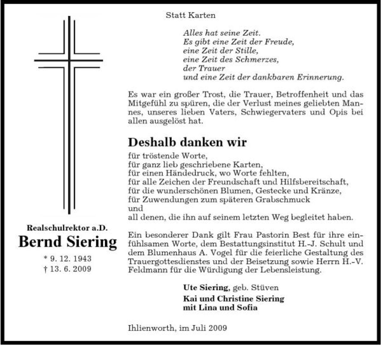 <p>Statt Karten Alles hat seine Zeit. Es gibt eine Zeit der Freude, eine Zeit der Stille, eine Zeit des Schmerzes, der Trauer und eine Zeit der dankbaren Erinnerung. Es war ein großer Trost, die Trauer, Betroffenheit und das Mitgefühl zu spüren, die der Verlust meines geliebten Mannes, unseres lieben Vaters, Schwiegervaters und Opis bei allen ausgelöst hat.</p><p>Deshalb danken wir<br />für tröstende Worte, für ganz lieb geschriebene Karten, für einen Händedruck, wo Worte fehlten, für alle Zeichen der Freundschaft und Hilfsbereitschaft, für die wunderschönen Blumen, Gestecke und Kränze, für Zuwendungen zum späteren Grabschmuck und all denen, die ihn auf seinem letzten Weg begleitet haben. Realschulrektor a.D.</p><p>Bernd Siering<br />* 9. 12. 1943 † 13. 6. 2009</p><p>Ein besonderer Dank gilt Frau Pastorin Best für ihre einfühlsamen Worte, dem Bestattungsinstitut H.-J. Schult und dem Blumenhaus A. Vogel für die feierliche Gestaltung des Trauergottesdienstes und der Beisetzung sowie Herrn H.-V. Feldmann für die Würdigung der Lebensleistung. Ute Siering, geb. Stüven Kai und Christine Siering mit Lina und Sofia Ihlienworth, im Juli 2009</p>