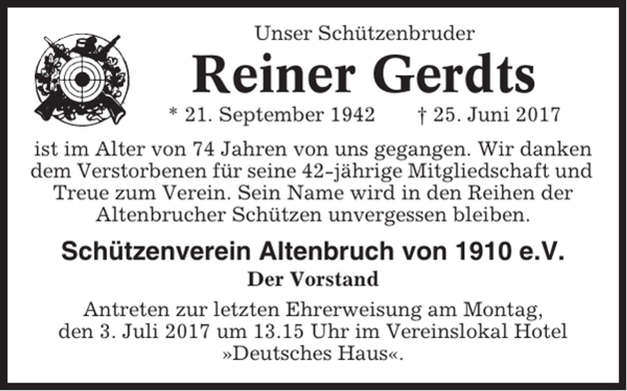 <p>Unser Schützenbruder</p><p>Reiner Gerdts<br />* 21. September 1942</p><p>† 25. Juni 2017</p><p>ist im Alter von 74 Jahren von uns gegangen. Wir danken<br />dem Verstorbenen für seine 42-jährige Mitgliedschaft und<br />Treue zum Verein. Sein Name wird in den Reihen der<br />Altenbrucher Schützen unvergessen bleiben.</p><p>Schützenverein Altenbruch von 1910 e.V.<br />Der Vorstand<br />Antreten zur letzten Ehrerweisung am Montag,<br />den 3. Juli 2017 um 13.15 Uhr im Vereinslokal Hotel<br />»Deutsches Haus«.</p>