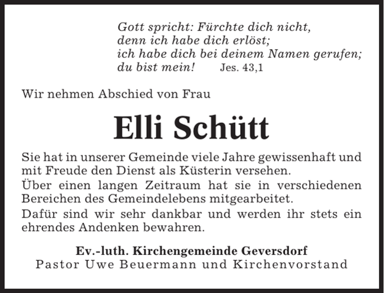 <p>Gott spricht: Fürchte dich nicht,<br />denn ich habe dich erlöst;<br />ich habe dich bei deinem Namen gerufen;<br />du bist mein!<br />Jes. 43,1<br />Wir nehmen Abschied von Frau</p><p>Elli Schütt<br />Sie hat in unserer Gemeinde viele Jahre gewissenhaft und<br />mit Freude den Dienst als Küsterin versehen.<br />Über einen langen Zeitraum hat sie in verschiedenen<br />Bereichen des Gemeindelebens mitgearbeitet.<br />Dafür sind wir sehr dankbar und werden ihr stets ein<br />ehrendes Andenken bewahren.<br />Ev.-luth. Kirchengemeinde Geversdorf<br />Pastor Uwe Beuermann und Kirchenvorstand</p>